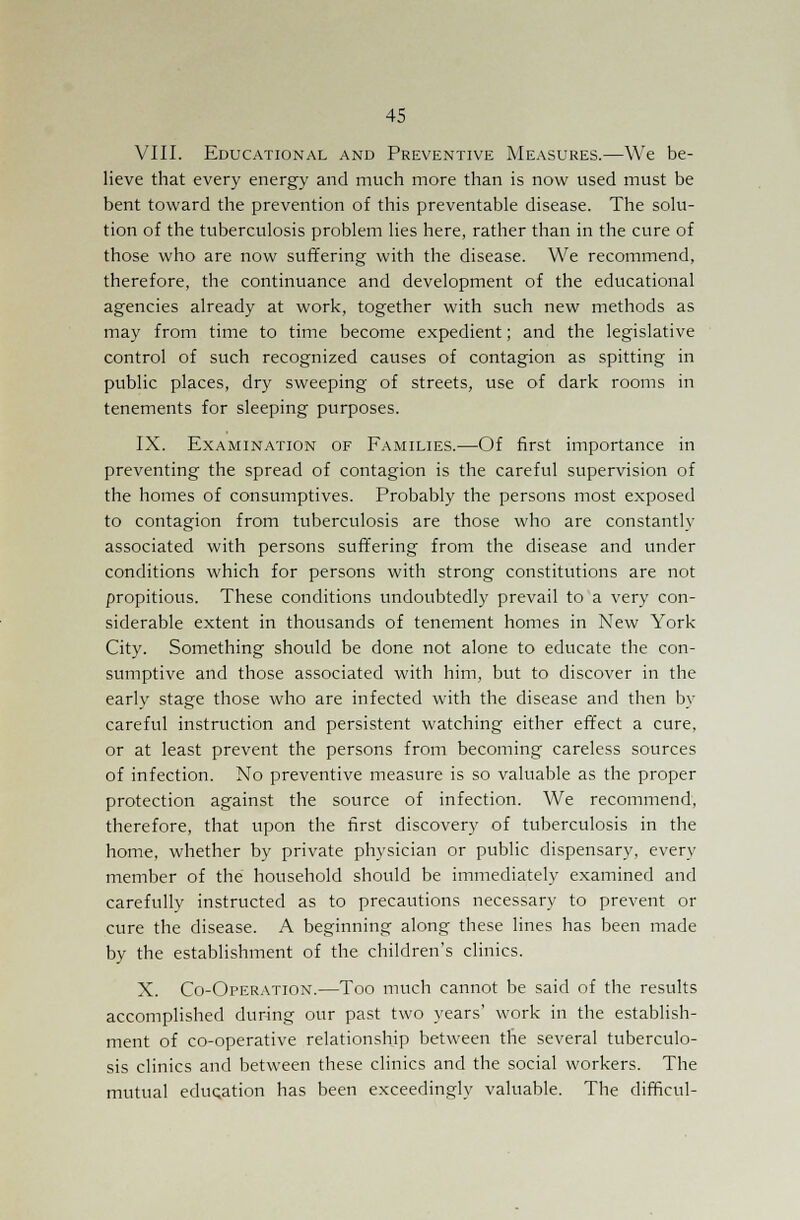 VIII. Educational and Preventive Measures.—We be- lieve that every energy and much more than is now used must be bent toward the prevention of this preventable disease. The solu- tion of the tuberculosis problem lies here, rather than in the cure of those who are now suffering with the disease. We recommend, therefore, the continuance and development of the educational agencies already at work, together with such new methods as may from time to time become expedient; and the legislative control of such recognized causes of contagion as spitting in public places, dry sweeping of streets, use of dark rooms in tenements for sleeping purposes. IX. Examination of Families.—Of first importance in preventing the spread of contagion is the careful supervision of the homes of consumptives. Probably the persons most exposed to contagion from tuberculosis are those who are constantly associated with persons suffering from the disease and under conditions which for persons with strong constitutions are not propitious. These conditions undoubtedly prevail to a very con- siderable extent in thousands of tenement homes in New York City. Something should be done not alone to educate the con- sumptive and those associated with him, but to discover in the early stage those who are infected with the disease and then by careful instruction and persistent watching either effect a cure, or at least prevent the persons from becoming careless sources of infection. No preventive measure is so valuable as the proper protection against the source of infection. We recommend, therefore, that upon the first discovery of tuberculosis in the home, whether by private physician or public dispensary, every member of the household should be immediately examined and carefully instructed as to precautions necessary to prevent or cure the disease. A beginning along these lines has been made by the establishment of the children's clinics. X. Co-Operation.—Too much cannot be said of the results accomplished during our past two years' work in the establish- ment of co-operative relationship between the several tuberculo- sis clinics and between these clinics and the social workers. The mutual education has been exceedingly valuable. The difficul-