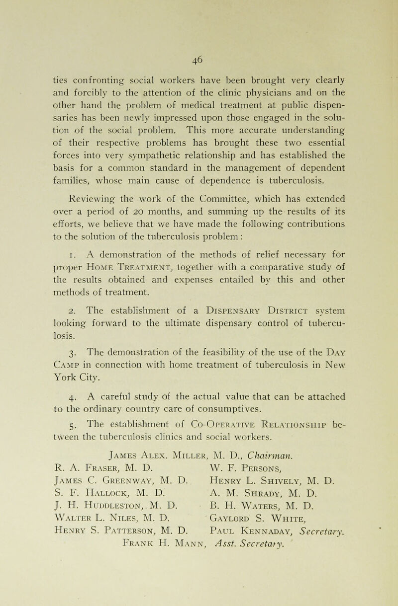 ties confronting social workers have been brought very clearly and forcibly to the attention of the clinic physicians and on the other hand the problem of medical treatment at public dispen- saries has been newly impressed upon those engaged in the solu- tion of the social problem. This more accurate understanding of their respective problems has brought these two essential forces into very sympathetic relationship and has established the basis for a common standard in the management of dependent families, whose main cause of dependence is tuberculosis. Reviewing the work of the Committee, which has extended over a period of 20 months, and summing up the results of its efforts, we believe that we have made the following contributions to the solution of the tuberculosis problem : 1. A demonstration of the methods of relief necessary for proper Home Treatment, together with a comparative study of the results obtained and expenses entailed by this and other methods of treatment. 2. The establishment of a Dispensary District system looking forward to the ultimate dispensary control of tubercu- losis. 3. The demonstration of the feasibility of the use of the Day Camp in connection with home treatment of tuberculosis in New York City. 4. A careful study of the actual value that can be attached to the ordinary country care of consumptives. 5. The establishment of Co-Operative Relationship be- tween the tuberculosis clinics and social workers. James Alex. Miller, M. D., Chairman. R. A. Fraser, M. D. W. F. Persons, James C. Greenway, M. D. Henry L. Shively, M. D. S. F. Hallock, M. D. A. M. Shrady, M. D. J. H. Huddleston, M. D. B. H. Waters, M. D. Walter L. Niles, M. D. Gaylord S. White, Henry S. Patterson, M. D. Paul Kennaday, Secretary. Frank H. Mann, Asst. Secretary.