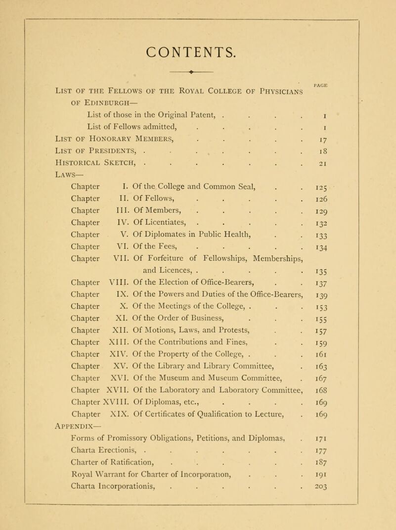 CONTENTS. List of the ▼ Fellows of the Royal College of Physicians PAGE OF Edinburgh — List of those in the Original Patent, .... I List of Fellows admitted, ..... I List of Honorar\ Members, ..... 17 List of Presidents, . . . , . 18 Historical Sketch, ....... 21 Laws— Chapter L Of the College and Common Seal, 125 Chapter II. Of Fellows, ..... 126 Chapter III. Of Members, ..... 129 Chapter IV. Of Licentiates, ..... 132 Chapter V. Of Diplomates in Public Health, 133 Chapter VI. Of the Fees, ..... 134 Chapter VII. Of Forfeiture of Fellowships, Memberships, and Licences, ..... 135 Chapter VIII. Of the Election of Office-Bearers, 137 Chapter IX. Of the Powers and Duties of the Office-Bearers, 139 Chapter X. Of the Meetings of the College, . 153 Chapter XI. Of the Order of Business, 155 Chapter XII. Of Motions, Laws, and Protests, 157 Chapter XIII. Of the Contributions and Fines, 159 Chapter XIV. Of the Property of the College, . 161 Chapter XV. Of the Library and Library Committee, 163 Chapter XVI. Of the Museum and Museum Committee, 167 Chapter XVII. Of the Laboratory and Laboratory Committee, 168 Chapter XVIII. Of Diplomas, etc., .... 169 Chapter XIX. Of Certificates of Qualification to Lecture, 169 Appendix— Forms of Promissory Obligations, Petitions, and Diplomas, 171 Charta Erectionis, ....... 177 Charter of Ratification, ...... 187 Royal Warrant for Charter of Incorporation, . . 191 Charta I icorporationis, ...... 203