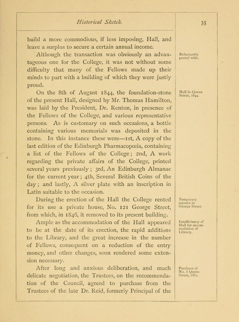 build a more commodious, if less imposing, Hall, and leave a surplus to secure a certain annual income. Although the transaction was obviously an advan- tageous one for the College, it was not without some difficulty that many of the Fellows made up their minds to part with a building of which they were justly proud. On the 8th of August 1844, the foundation-stone of the present Hall, designed by Mr. Thomas Hamilton, was laid by the President, Dr. Renton, in presence of the Fellows of the College, and various representative persons. As is customary on such occasions, a bottle containing various memorials was deposited in the stone. In this instance these were—ist, A copy of the last edition of the Edinburgh Pharmacopoeia, containing a list of the Fellows of the College; 2nd, A work regarding the private affairs of the College, printed several years previously ; 3rd, An Edinburgh Almanac for the current year; 4th, Several British Coins of the day ; and lastly, A silver plate with an inscription in Latin suitable to the occasion. During the erection of the Hall the College rented for its use a private house, No. 121 George Street, from which, in 1846, it removed to its present building. Ample as the accommodation of the Hall appeared to be at the date of its erection, the rapid additions to the Library, and the great increase in the number of Fellows, consequent on a reduction of the entry money, and other changes, soon rendered some exten- sion necessary. After long and anxious deliberation, and much delicate negotiation, the Trustees, on the recommenda- tion of the Council, agreed to purchase from the Trustees of the late Dr. Reid, formerly Principal of the Reluctantly paiteil with. Hall in Queen Street, 1844. Temporary sojourn in Geortre Street. Insufficiency of Hall for accom- modation of Library. Purchase of No. 8 Queen Street, 1865.