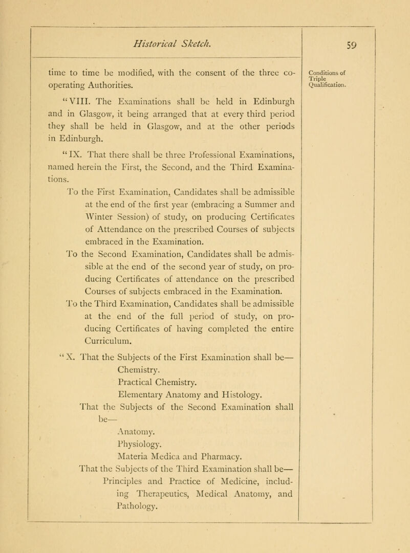 time to time be modified, with the consent of the three co- VIII. The Examinations shall he held in Edinburgh and in Glasgow, it being arranged that at every third period they shall be held in Glasgow, and at the other periods in Edinburgh.  IX. That there shall be three Professional Examinations, named herein the First, the Second, and the Third Examina- tions. To the First Examination, Candidates shall be admissible at the end of the first year (embracing a Summer and Winter Session) of study, on producing Certificates of Attendance on the prescribed Courses of subjects embraced in the Examination. To the Second Examination, Candidates shall be admis- sible at the end of the second year of study, on pro- ducing Certificates of attendance on the prescribed Courses of subjects embraced in the Examination. To the Third Examination, Candidates shall be admissible at the end of the full period of study, on pro- ducing Certificates of having completed the entire Curriculum. X, That the Subjects of the First Examination shall be— Chemistry. Practical Chemistry. Elementary Anatomy and Histology. That the Subjects of the Second Examination shall be— Anatomy. Physiology. Materia Medica and Pharmacy. That the Subjects of the Third Examination shall be— Principles and Practice of Medicine, includ- ing Therapeutics, INIedical Anatomy, and Pathology. 59 Conditions of Triple