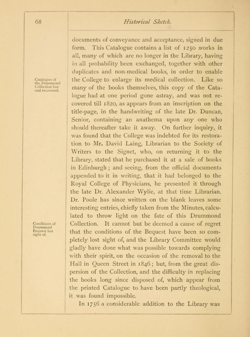 6S Catalogue of the Drummond Collection lost and recovered. Conditions of 1 )rummond Hcqiiest lost sight of. Historical Sketch. documents of convc}'ancc and acceptance, signed in due form. Tliis Catalogue contains a list of 1250 works in all, many of which are no longer in the Library, having in all probability been exchanged, together with other duplicates and non-medical books, in order to enable the College to enlarge its medical collection. Like so many of the books themselves, this copy of the Cata- logue had at one period gone astray, and was not re- covered till 1820, as appears from an inscription on the title-page, in the handwriting of the late Dr. Duncan, Senior, containing an anathema upon any one who should thereafter take it away. On further inquiry, it was found that the College was indebted for its restora- tion to I\Ir. David Laing, Librarian to the Society of Writers to the Signet, who, on returning it to the Library, stated that he purchased it at a sale of books in Edinburgh ; and seeing, from the official documents appended to it in writing, that it had belonged to the Royal College of Physicians, he presented it through the late Dr. Alexander Wylie, at that time Librarian. Dr. Poole has since written on the blank leaves some interesting entries, chiefly taken from the Minutes, calcu- lated to throw light on the fate of this Drummond Collection. It cannot but be deemed a cause of regret that the conditions of the Bequest have been so com- pletely lost sight of, and the Library Committee would gladly have done what was possible towards complying with their spirit, on the occasion of the removal to the Hall in Queen Street in 1846; but, from the great dis- persion of the Collection, and the difficulty in replacing the books long since disposed of, which appear from the printed Catalogue to have been partly theological, it was found impossible. In 1756 a considerable addition to the Library was