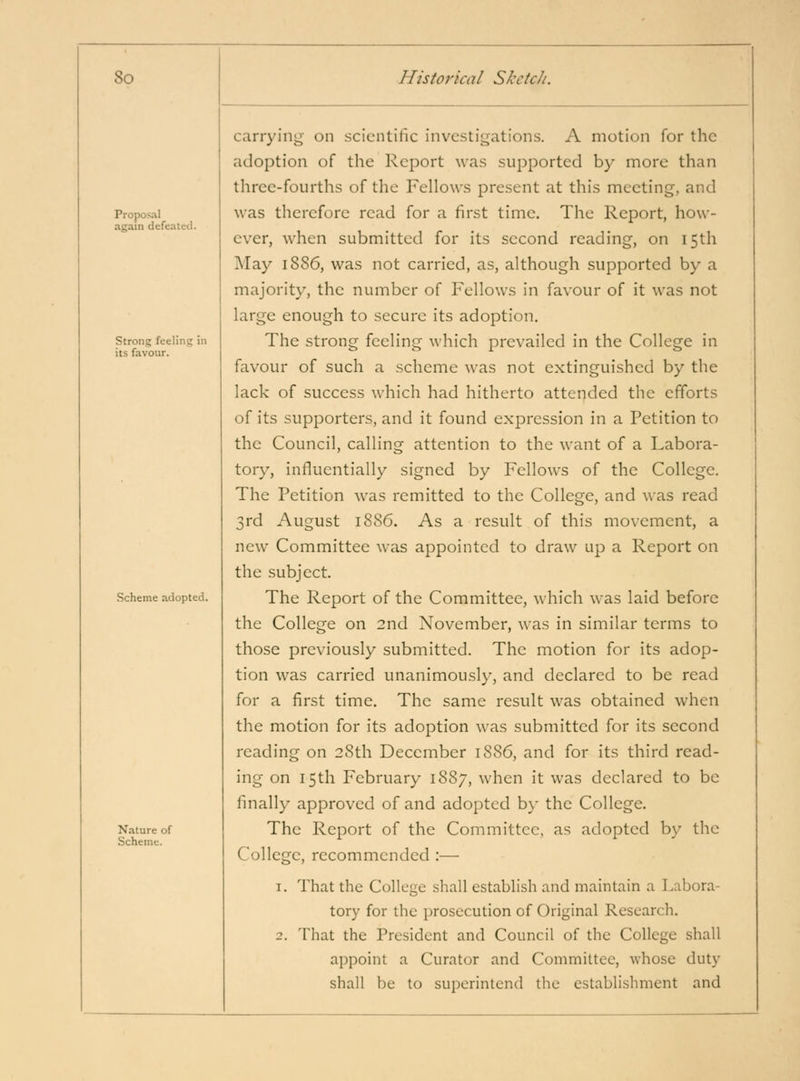 Proposal again defeated. Strong feeling in its favour. Scheme adopted. Nature of Scheme. carrying on scientific investigations. A motion for the adoption of the Report was supported by more than three-fourths of the Fellows present at this meeting, and was therefore read for a first time. The Report, how- ever, when submitted for its second reading, on 15th May 1886, was not carried, as, although supported by a majority, the number of Fellows in favour of it was not large enough to secure its adoption. The strong feeling which prevailed in the College in favour of such a scheme was not extinguished by the lack of success which had hitherto attended the efforts of its supporters, and it found expression in a Petition to the Council, calling attention to the want of a Labora- tory, influentially signed by Fellows of the College. The Petition was remitted to the College, and was read 3rd August 1886. As a result of this movement, a new Committee was appointed to draw up a Report on the subject. The Report of the Committee, which was laid before the College on 2nd November, was in similar terms to those previously submitted. The motion for its adop- tion was carried unanimously, and declared to be read for a first time. The same result was obtained when the motion for its adoption was submitted for its second reading on 28th December 1886, and for its third read- ing on 15th February 1887, when it was declared to be finally approved of and adopted by the College. The Report of the Committee, as adopted by the College, recommended :— 1. That the College shall establish and maintain a Labora- tory for the prosecution of Original Research. 2. That the President and Council of the College shall appoint a Curator and Committee, whose duty shall be to superintend the establishment and