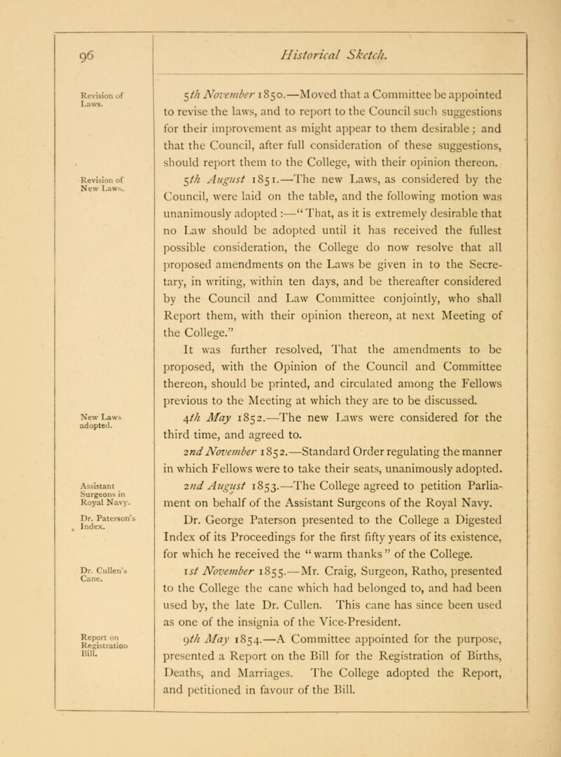 Revision of Laws. Revision of New Laws. New Laws adopted. Assistant Surgeons in Royal Navy. Dr. Paterson'i Index. Dr. Ciillen's Cane. Report on Registration Bill. tjth Nm'etnberiZ^o.—Moved that a Committee be appointed to revise the law.s, and to report to the Council such suggestions for their improvement as might appear to them desirable; and that the Council, after full consideration of these suggestions, should report them to the College, with their oi)inion thereon. 5/// August 1851.—lhc new Laws, as considered by the Council, were laid on the table, and the following motion was unanimously adopted :—That, as it is extremely desirable that no Law should be adopted until it has received the fullest possible consideration, the College do now resolve that all proposed amendments on the Laws be given in to the Secre- tary, in writing, within ten days, and be thereafter considered by the Council and Law Committee conjointly, who shall Report them, with their opinion thereon, at next Meeting of the College. It was further resolved. That the amendments to be proposed, with the Opinion of the Council and Committee thereon, should be printed, and circulated among the Fellows previous to the Meeting at which they are to be discussed. 4/// May 1852.—The new Laws were considered for the third time, and agreed to. 2nd November 1852.—Standard Order regulating the manner in which Fellows were to take their seats, unanimously adopted. 2nd August 1853.—The College agreed to petition Parlia- ment on behalf of the Assistant Surgeons of the Royal Navy. Dr. George Paterson presented to the College a Digested Index of its Proceedings for the first fifty years of its existence, for which he received the  warm thanks  of the College. \st November 1855.—Mr. Craig, Surgeon, Ratho, presented to the College the cane which had belonged to, and had been used by, the late Dr. Cullen. This cane has since been used as one of the insignia of the Vice-President. 9M May 1854.—A Committee appointed for the purpose, presented a Report on the Bill for the Registration of Births, Deaths, and Marriages. The College adopted the Report, and petitioned in favour of the Bill.