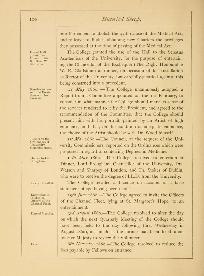 Use of Hall Craiited for Dinner to (he Kt. Hon. W. Y. (Hailstone. Resolve to pre- sent the Presi- tlent with his Portrait. Report on the Ordinances of University Commissioners. Dinner to Lord Brougham. Licence recalled. Entertainment to Medical Officers of the Channel Fleet. Date of Meetine. Fees. into raiiiament to abolish the 471)1 clause of the Medical Act, and to leave to Bodies obtaining new Charters the privileges they possessed at the time of passing of the Medical Act. The College granted the use of the Hall to the Senatus .\cademicus of the University, for the purpose of entertain- ing the Chancellor of the Exchequer (The Right Honourable W. E. Gladstone) at dinner, on occasion of his Installation as Rector of the University, but carefully guarded against this being construed into a precedent. \st May i860. — The College unanimously adopted a Report from a Committee appointed on the ist February, to consider in what manner the College should mark its sense of the,services rendered to it by the President, and agreed to the recommendation of the Committee, that the College should present him with his portrait, painted by an Artist of high eminence, and that, on the condition of adequate eminence, the choice of the Artist should be with Dr. Wood himself. \st May i860.—The Council, at the request of the Uni- versity Commissioners, reported on the Ordinances which were proposed in regard to conferring Degrees in Medicine. \/ifth May i860.—The College resolved to entertain at Dinner, Lord Brougham, Chancellor of the University, Drs. Watson and Sharpey of London, and Dr. Stokes of Dublin, who were to receive the degree of LL.D. from the University. The College recalled a Licence on account of a false statement of age having been made. j^ih/une i860.—The College agreed to invite the Officers of the Channel Fleet, lying at St. Margaret's Hope, to an entertainment. T^rd August i860.—The College resolved to alter the day on which the next Quarterly Meeting of the College should have been held to the day following (first Wednesday in August i860), inasmuch as the former had been fixed upon by Her Majesty to review the Volunteers. dth November i860.—The College resolved to reduce the fees payable by Fellows on entrance.