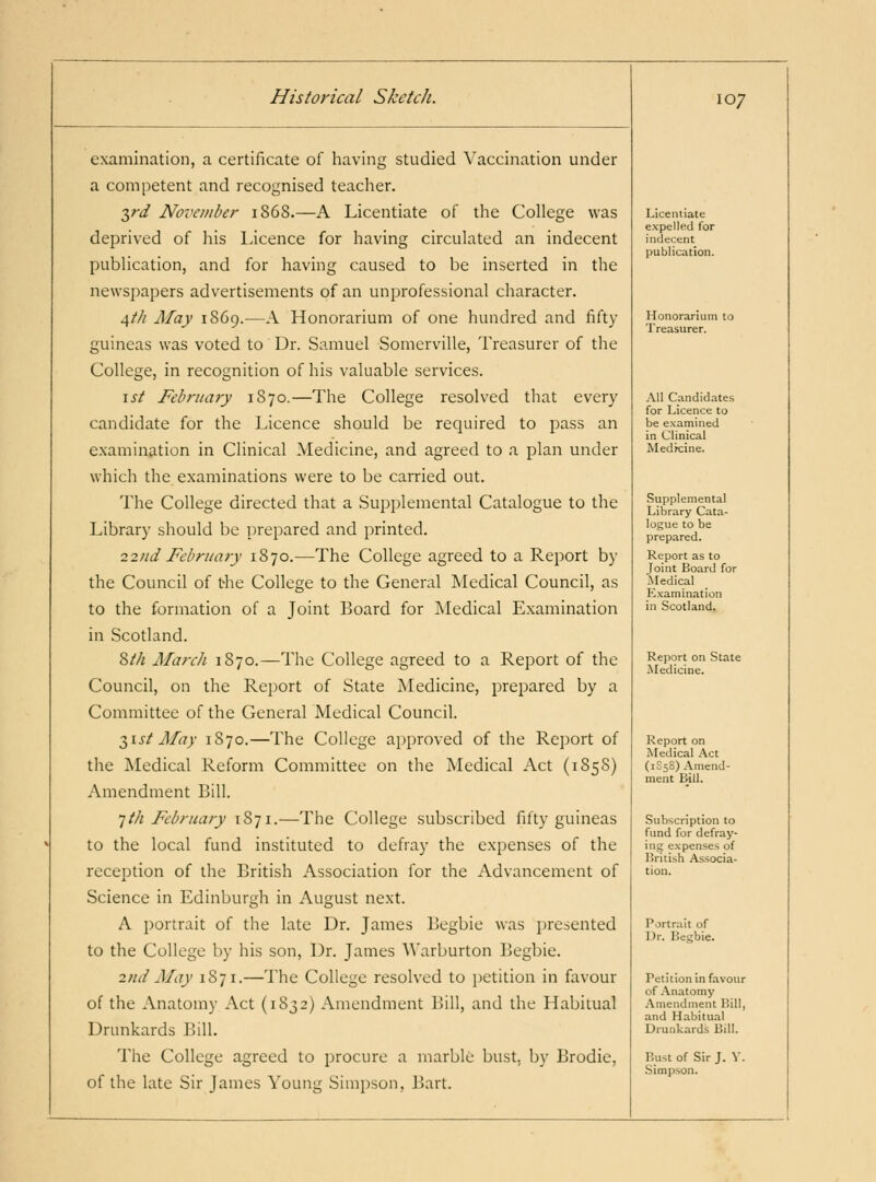 examination, a certificate of having studied Vaccination under a competent and recognised teacher. ■^rd November 1868.—A Licentiate of the College was deprived of his Licence for having circulated an indecent publication, and for having caused to be inserted in the newspapers advertisements of an unprofessional character. j^th May 1S69.—A Honorarium of one hundred and fifty guineas was voted to Dr. Samuel Somerville, Treasurer of the College, in recognition of his valuable services. \st February 1870.—The College resolved that every candidate for the Licence should be required to pass an examination in Clinical Medicine, and agreed to a plan under which the examinations were to be carried out. The College directed that a Supplemental Catalogue to the Library should be prepared and printed. 22tid February 1870.—The College agreed to a Report by the Council of the College to the General Medical Council, as to the formation of a Joint Board for Medical Examination in Scotland. 8//i March 1870.—The College agreed to a Report of the Council, on the Report of State jNIedicine, prepared by a Committee of the General Medical Council. Tfist May 1870.—The College approved of the Report of the Medical Reform Committee on the INIedical Act (185S) Amendment Bill. 1th February 1871.—The College subscribed fifty guineas to the local fund instituted to defray the expenses of the reception of the British Association for the Advancement of Science in Edinburgh in August next. A portrait of the late Dr. James Begbie was jjresented to the College by his son, Dr. James Warburton Begbie. 2nd May 1871.—The College resolved to petition in favour of the Anatomy Act (1832) Amendment Bill, and the Habitual Drunkards Bill. The College agreed to procure a marble bust, by Brodie, of the late Sir James Young Simpson, Bart. 107 Licentiate expelled for indecent publication. Honorarium to Treasurer. All Candidates for Licence to be examined in Clinical Medrcine. Supplemental Library Cata- logue to be prepared. Report as to Joint Board for Medical Examination in Scotland. Report on State Medicine. Report on i\Iedical .^ct (1S5S) Amend- ment B-ill. Subscription to fund for defray- ing expenses of Hritish A.ssocia- tion. Portrait of Dr. Begbie. Petition in favour of Anatomy -Vmendment Bill, and Habitual Drunkards Bill. Bust of Sir J. V. Simpson.