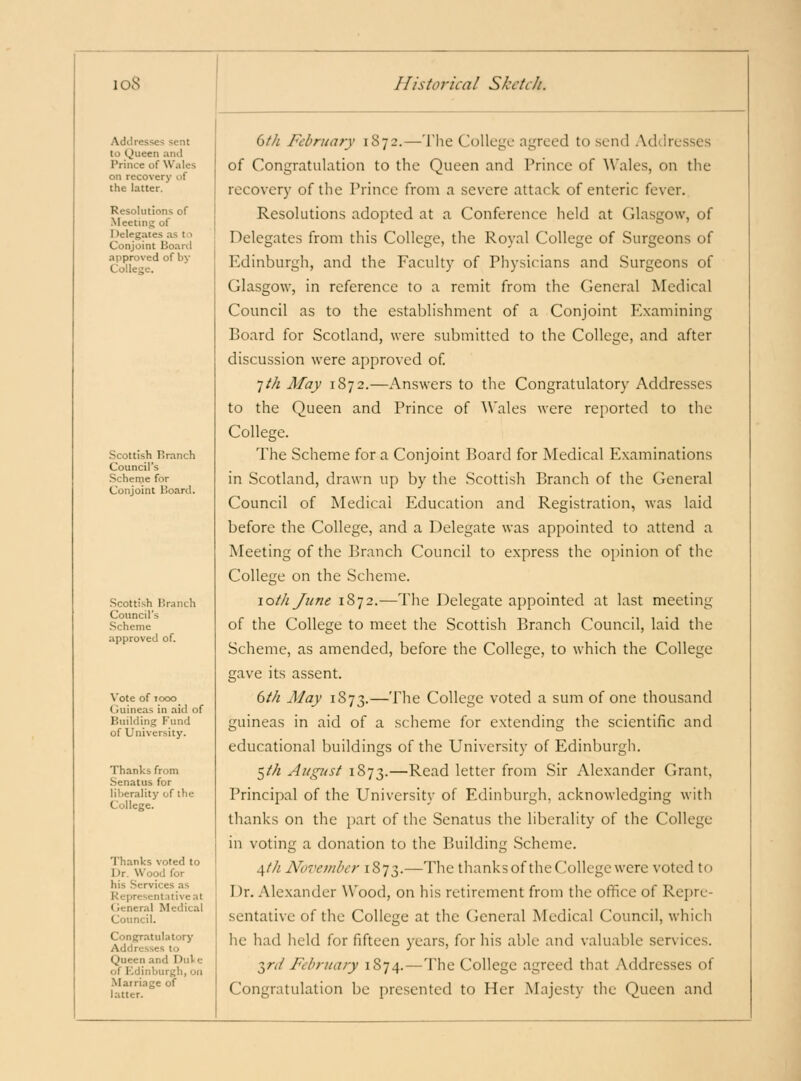 Addresses sent to (jueen and Prince of Wales on recovery of the latter. Resolutions of Meeting of Delegates as to Conjoint Board approved of by College. Scottish Pranch Council's Schenje for Conjoint Board. Scottish Branch Council's .Scheme approved of. Vote of TOGO Guineas in aid of Building Fund of University. Thanks from Senatus for liberality of the College. Thanks voted to Dr. Wood for his .Services as Representative at General Medical Council. Congratulatory Addresses to Queen and DnVe of Kdinburgh, on Marriage of latter. dth February 1872.—The College agreed to send Addresses of Congratulation to the Queen and Prince of Wales, on the recovery of the Prince from a severe attack of enteric fever. Resolutions adopted at a Conference held at Glasgow, of Delegates from this College, the Royal College of Surgeons of Edinburgh, and the Faculty of Physicians and Surgeons of Glasgow, in reference to a remit from the General Medical Council as to the establishment of a Conjoint Examining Board for Scotland, were submitted to the College, and after discussion were approved of. 1th May 1872.—Answers to the Congratulatory Addresses to the Queen and Prince of Wales were reported to the College. The Scheme for a Conjoint Board for Medical Examinations in Scotland, drawn up by the Scottish Branch of the General Council of Medical Education and Registration, was laid before the College, and a Delegate was appointed to attend a Meeting of the Branch Council to express the opinion of the College on the Scheme. \oth Jtine 1872.-—The Delegate appointed at last meeting of the College to meet the Scottish Branch Council, laid the Scheme, as amended, before the College, to which the College gave its assent. dth May 1873.— 1'''^ College voted a sum of one thousand guineas in aid of a scheme for extending the scientific and educational buildings of the University of Edinburgh. ^th Aug7<st 1873.—Read letter from Sir Alexander Grant, Principal of the University of Edinburgh, acknowledging with thanks on the part of the Senatus the liberality of the College in voting a donation to the Building Scheme. ^th November 1873.—^he thanks of the College were voted to Dr. Alexander Wood, on his retirement from the office of Repre- sentative of the College at the General Medical Council, which he had held for fifteen years, for his able and valuable services. ■^^rd February 1874.—The College agreed that Addresses of Congratulation be presented to Her Majesty the Queen and