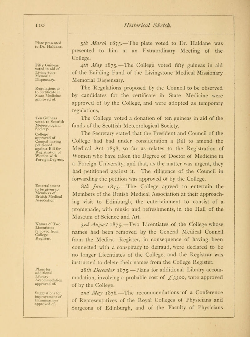 Plate pre?*nted to Dr. Haldane. Fifty Guineas voted in aid of Living>tone Memorial Dispensary. Regulations as to certificate in Slate Medicine approved of. Ten Guineas voted to Scottish Meteorological Society. College approved of Council having petitioned against Bill for Registration of Women with Foreign Degrees. Entertainment to be given to Members of British Medical iVssociation. Names of Two Licentiates removed from College Register. Plans for additional Library .Accommodation approved of. Suggestions for improvement of Kxaminations approved of. ^th March 1875.—The plate voted to Dr. Haldane was presented to liini at an Extraordinary Meeting of the College. 4/// May 1875.—The College voted fifty guineas in aid of the Building Fund of the Livingstone Medical Missionary Memorial Dispensary'. The Regulations proposed by the Council to be observed by candidates for the certificate in State Medicine were approved of by the College, and were adopted as temporary regulations. The College voted a donation of ten guineas in aid of the funds of the Scottish Meteorological Society. The Secretary stated that the President and Council of the College had had undt;r consideration a Bill to amend the Medical Act 1858, so far as relates to the Registration of Women who have taken the Degree of Doctor of Medicine in a Foreign University, and that, as the matter was urgent, they had petitioned against it. The diligence of the Council in forwarding the petition was approved of by the College. Zth June 1875.—The College agreed to entertain the Members of the British Medical .Association at their approach- ing visit to Edinburgh, the entertainment to consist of a promenade, with music and refreshments, in the Hall of the Museum of Science and Art. T^rd August 1875.—1''o Licentiates of the College whose names had been removed by the General Medical Council from the Medica Register, in conseciuence of having been connected with a conspiracy to defraud, were declared to be no longer Licentiates of the College, and the Registrar was instructed to delete their names from the College Register, 28/// December 1875.—Pl-'^ns for additional Library accom- modation, involving a probable cost of ^3300, were approved of by the College. 2nd May 1876.—The recommendations'of a Conference of Representatives of the Royal Colleges of Physicians and Surgeons of Edinburgh, and of the Faculty of Physicians