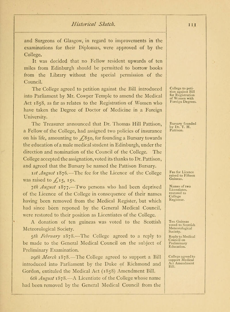 and Surgeons of Glasgow, in regard to improvements in the examinations for their Diplomas, were approved of by the College. It was decided that no Fellow resident upwards of ten miles from Edinburgh should be permitted to borrow books from the Library without the sj)ecial permission of the Council. The College agreed to petition against the Bill introduced into Parliament by Mr. Cowper Temple to amend the Medical Act 1858, as far as relates to the Registration of Women who have taken the Degree of Doctor of Medicine in a Foreign University. The Treasurer announced that Dr. Thomas Hill Pattison, a Fellow of the College, had assigned two policies of insurance on his life, amounting to ;z^85o, for founding a Bursary towards the education of a male medical student in Edinburgh, under the direction and nomination of the Council of the College. The College accepted the assignation, voted its thanks to Dr. Pattison, and agreed that the Bursary be named the Pattison Bursary. 1st Augiist 1876.—The fee for the Licence of the College was raised to ;3^i5, 15s. 7/// August 1877.—Two persons who had been deprived of the Licence of the College in consequence of their names having been removed from the Medical Register, but which had since been reponed by the General Medical Council, were restored to their position as Licentiates of the College. A donation of ten guineas was voted to the Scottish Meteorological Society. 5//^ February 187S.—The College agreed to a reply to be made to the General Medical Council on the 5ul)ject of Preliminary Examination. 2()ih March 1878.—The College agreed to support a Bill introduced into Parliament by the Duke of Richmond and Gordon, cntituled the Medical Act (1S58) Amendment Bill. (ith August 1S78.—A Licentiate of the College whose name had been removed by the General Medical Council from the College to peti- tion against Bill for Registration of Women with Foreign Degrees. Bursary founded by Dr. T. H. Pattison. Fee for Licence raised to Fifteen Guineas. Names of two Licentiates, restored to College Registrar. Ten Guineas voted to Scottish Meteorological Society. Reply to Medical Council on Preliminary Education. College agreed to support Medical Act .Amendment Bill.