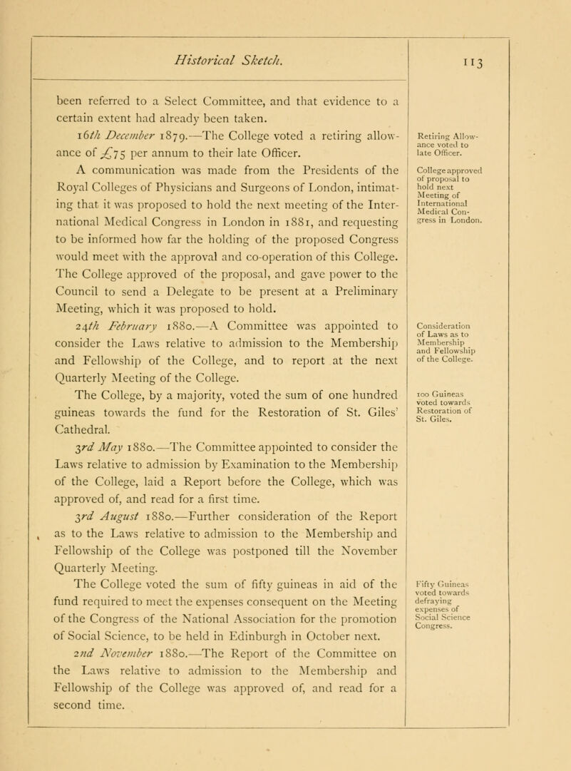 been referred to a Select Committee, and that evidence to a certain extent had already been taken. \(ith December 1879.-—Tlie College voted a retiring allow- ance of ^75 per annum to their late Officer. A communication was made from the Presidents of the Royal Colleges of Physicians and Surgeons of London, intimat- ing that it was proposed to hold the next meeting of the Inter- national Medical Congress in London in 1881, and requesting to be informed how far the holding of the proposed Congress would meet with the approval and co-operation of this College. The College approved of the proposal, and gave power to the Council to send a Delegate to be present at a Preliminary Meeting, which it was proposed to hold. 2^th February 1S80.—A Committee was appointed to consider the Laws relative to admission to the Membership and Fellowship of the College, and to report at the next Quarterly Meeting of the College. The College, by a majority, voted the sum of one hundred guineas towards the fund for the Restoration of St. Giles' Cathedral. T^rd May 1880.—The Committee appointed to consider the Laws relative to admission by Examination to the Membership of the College, laid a Report before the College, which was approved of, and read for a first time. ■^rd August 1880.—Further consideration of the Report as to the Laws relative to admission to the Membership and Fellowship of the College was postponed till the November Quarterly Meeting. The College voted the sum of fifty guineas in aid of the fund required to meet the expenses consequent on the Meeting of the Congress of the National Association for the promotion of Social Science, to be held in Edinburgh in October next. 2nd Noveviber 1880.—The Report of the Committee on the Laws relative to admission to the Membership and Fellowship of the College was approved of, and read for a second time. 113 Retiring Allow- ance voted to late Officer. College approved of proposal to hold next Meeting of International Medical Con- gress in London. Consideration of Laws as to Membership and Fellowsliip of the College. 100 Guineas voted towards Restoration of St. Giles. Fifty Guineas voted towards defraying expenses of Social Science Congress.