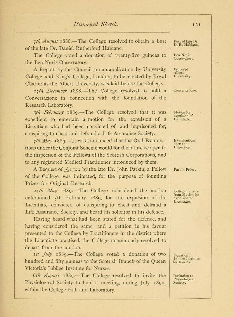 Ifh August i8S8.—The College resolved to obtain a bust of the late Dr. Daniel Rutherford Haldane. The College voted a donation of twenty-five guineas to the Ben Nevis Observatory. A Report by the Council on an application by University College and King's College, London, to be erected by Royal Charter as the Albert University, was laid before the College. 2-]ih December 1888.—The College resolved to hold a Conversazione in connection with the foundation of the Research Laboratory. 5//^ February 1889.—The College resolved that it was expedient to entertain a motion for the expulsion of a Licentiate who had been convicted of, and imprisoned for, conspiring to cheat and defraud a Life Assurance Society. 7/// Alay 1S89.—It was announced that the Oral Examina- tions under the Conjoint Scheme would for the future be open to the inspection of the Fellows of the Scottish Corporations, and to any registered INIedical Practitioner introduced by them. A Bequest of ^^1500 by the late Dr. John Parkin, a Fellow of the College, was intimated, for the purpose of founding Prizes for Original Research. 24M May 1889.—The College considered the motion entertained 5th February 1889, fo the expulsion of the Licentiate convicted of conspiring to cheat and defraud a Life Assurance Society, and heard his solicitor in his defence. Having heard what had been stated for the defence, and having considered the same, and a petition in his favour presented to the College by Practitioners in the district where the Licentiate practised, the College unanimously resolved to depart from the motion. \st July 1889.—The College voted a donation of two hundred and fifty guineas to the Scottish Branch of the Queen Victoria's Jubilee Institute for Nurses. dth August 1889.—The College resolved to invite the Physiological Society to hold a meeting, during July 1890, within the College Hall and Laboratory. Bust of late Dr. D. R. Haldane. Tiea Nevis Observatory. Proposed Albert University. Conversazione. Motion for expulsion of Licentiate. Examinations open to Inspection. Parkin Prizes. College departs from IVIotion for expulsion of Licentiate. Donation : Jubilee Institute for Nurses. Invitation to Physiological Society.