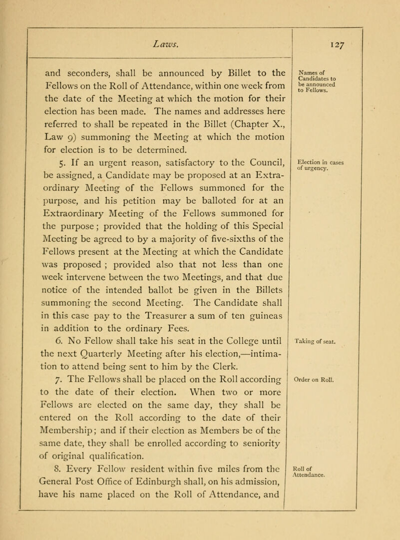 and seconders, shall be announced by Billet to the Fellows on the Roll of Attendance, within one week from the date of the Meeting at which the motion for their election has been made. The names and addresses here referred to shall be repeated in the Billet (Chapter X., Law 9) summoning the Meeting at which the motion for election is to be determined. 5. If an urgent reason, satisfactory to the Council, be assigned, a Candidate may be proposed at an Extra- ordinary Meeting of the Fellows summoned for the purpose, and his petition may be balloted for at an Extraordinary Meeting of the Fellows summoned for the purpose; provided that the holding of this Special Meeting be agreed to by a majority of five-sixths of the Fellows present at the Meeting at which the Candidate was proposed ; provided also that not less than one week intervene between the two Meetings, and that due notice of the intended ballot be given in the Billets summoning the second Meeting. The Candidate shall in this case pay to the Treasurer a sum of ten guineas in addition to the ordinary Fees. 6. No Fellow shall take his seat in the College until the next Quarterly Meeting after his election,—intima- tion to attend being sent to him by the Clerk. 7. The Fellows shall be placed on the Roll according to the date of their election. When two or more Fellows arc elected on the same day, they shall be entered on the Roll according to the date of their Membership; and if their election as Members be of the same date, they shall be enrolled according to seniority oi original qualification. 8. Every Fellow resident within five miles from the General Post Office of Edinburgh shall, on his admission, have his name placed on the Roll of Attendance, and 127 Names of Candidates to be announced to Fellows. Election in cases of urgency. Taking of seat. Order on Roll. Roll of .\ttendance.