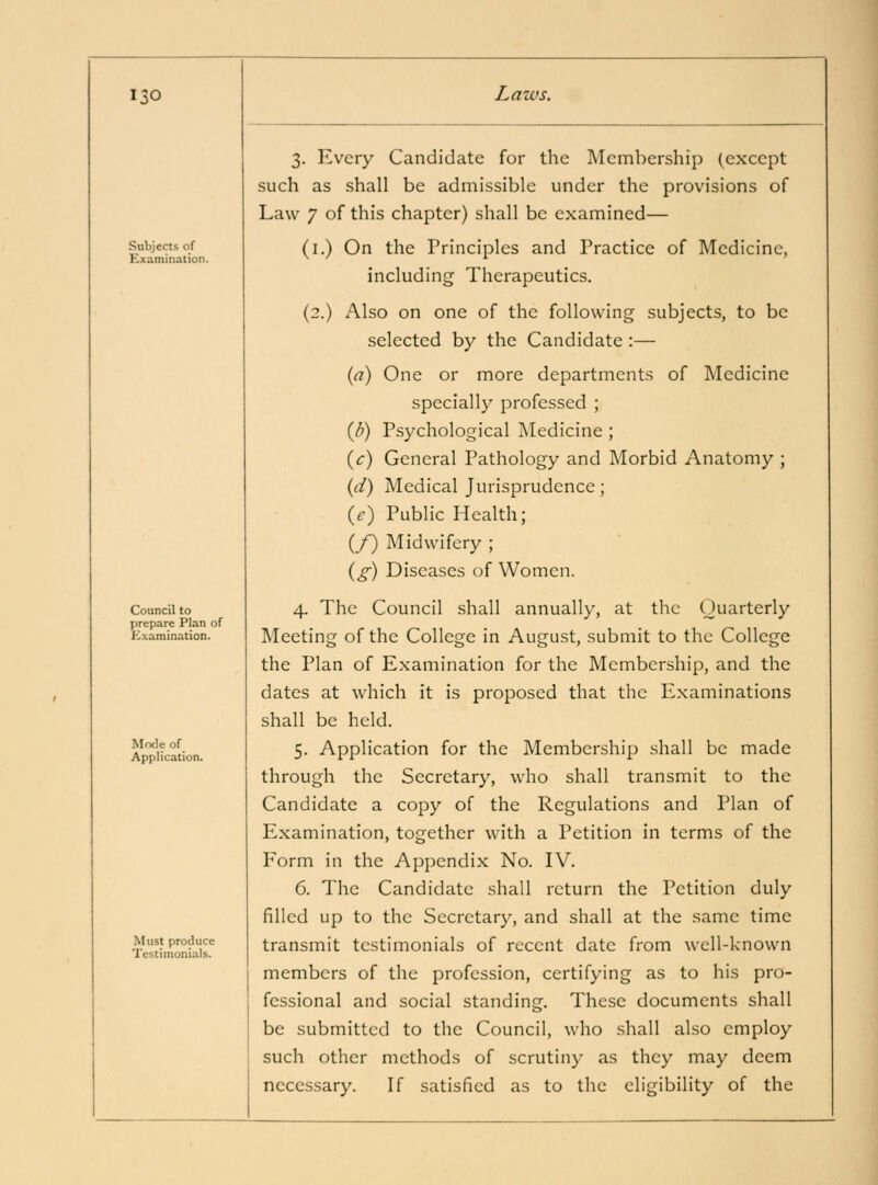 Subjects of Examination. Council to prepare Plan of Kxamination. Mode of Application. Must produce Testimonials. 3. Every Candidate for the Membership (except such as shall be admissible under the provisions of Law 7 of this chapter) shall be examined— (i.) On the Principles and Practice of Medicine, including Therapeutics. (2.) Also on one of the following subjects, to be selected by the Candidate :— {a) One or more departments of Medicine specially professed ; (/?) Psychological Medicine ; {c) General Pathology and Morbid Anatomy ; (d) Medical Jurisprudence; {c) Public Health; (/) Midwifery ; {g) Diseases of Women. 4. The Council shall annually, at the Quarterly Meeting of the College in August, submit to the College the Plan of Examination for the Membership, and the dates at which it is proposed that the Examinations shall be held. 5. Application for the Membership shall be made through the Secretary, who shall transmit to the Candidate a copy of the Regulations and Plan of Examination, together with a Petition in terms of the Form in the Appendix No. IV. 6. The Candidate shall return the Petition duly filled up to the Secretary, and shall at the same time transmit testimonials of recent date from well-known members of the profession, certifying as to his pro- fessional and social standing. These documents shall be submitted to the Council, who shall also employ such other methods of scrutiny as they may deem necessary. If satisfied as to the eligibility of the