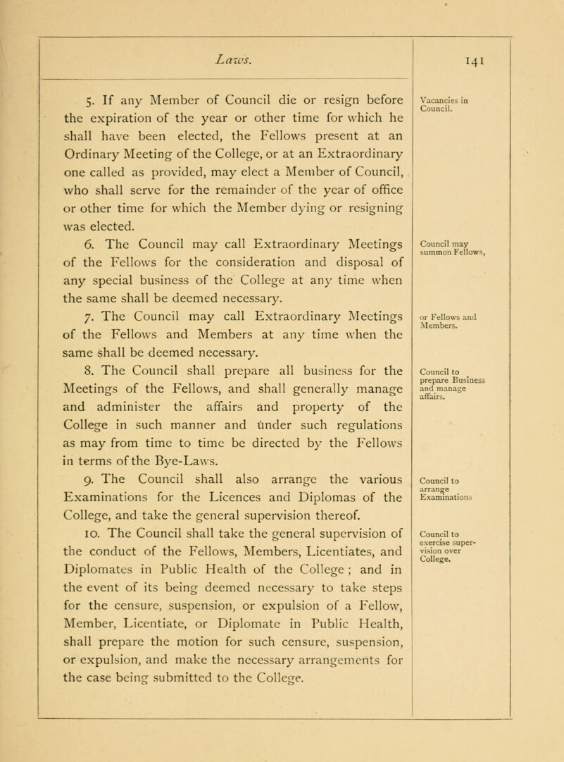 5. If any Member of Council die or resign before the expiration of the year or other time for which he shall have been elected, the Fellows present at an Ordinary Meeting of the College, or at an Extraordinary one called as provided, may elect a Member of Council, who shall serve for the remainder of the year of office or other time for which the Member dying or resigning was elected. 6. The Council may call Extraordinary Meetings of the Fellows for the consideration and disposal of any special business of the College at any time when the same shall be deemed necessary. 7. The Council may call Extraordinary Meetings of the Fellows and Members at any time when the same shall be deemed necessary. 8. The Council shall prepare all business for the Meetings of the Fellows, and shall generally manage and administer the affairs and property of the College in such manner and under such regulations as may from time to time be directed by the Fellows in terms of the Bye-Laws. 9. The Council shall also arrange the various Examinations for the Licences and Diplomas of the College, and take the general supervision thereof. 10. The Council shall take the general supervision of the conduct of the Fellows, IMembers, Licentiates, and Diplomates in Public Health of the College ; and in the event of its being deemed necessary to take steps for the censure, suspension, or expulsion of a Fellow, Member, Licentiate, or Diplomatc in Public Health, shall prepare the motion for such censure, suspension, or expulsion, and make the necessary arrangements for the case being submitted to the Collcfje. 141 Vacancies in Council. Council may summon Fellows, or Fellows and Members. Council to prepare Business and manage affairs. Council to arrange Examinations Council to exercise super- vision over College.