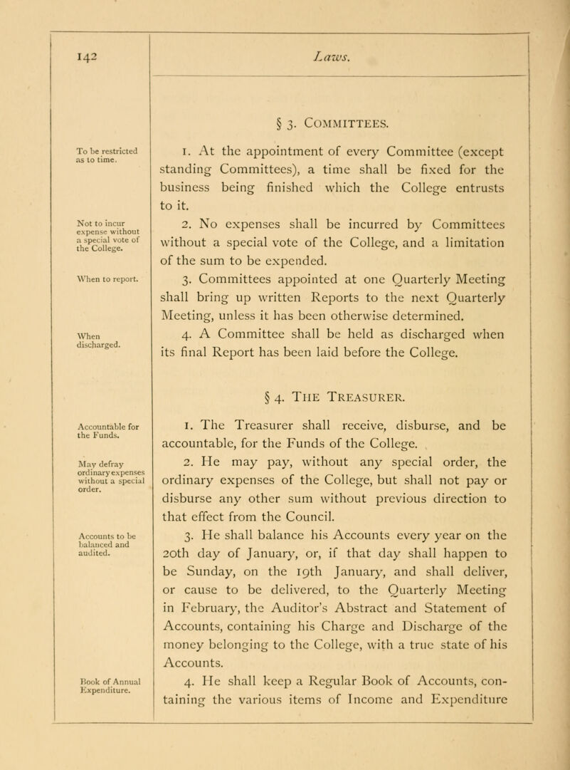 § 3. Committees. To be restricted as to time. Not to incur expense without n special vote of the College. When to report. When discharged. 1. At the appointment of every Committee (except standing Committees), a time shall be fixed for the business being finished which the College entrusts to it. 2. No expenses shall be incurred by Committees without a special vote of the College, and a limitation of the sum to be expended. 3. Committees appointed at one Quarterly Meeting shall bring up written Reports to the next Quarterly Meeting, unless it has been otherwise determined. 4. A Committee shall be held as discharged when its final Report has been laid before the College. § 4. The Treasurer. Accountable for the Funds. May defray ordinary expenses without a special order. Accounts to be balanced and audited. Hook of Annual Expenditure. 1. The Treasurer shall receive, disburse, and be accountable, for the Funds of the College. 2. He may pay, without any special order, the ordinary expenses of the College, but shall not pay or disburse any other sum without previous direction to that effect from the Council. 3. He shall balance his Accounts every year on the 20th day of January, or, if that day shall happen to be Sunday, on the 19th January, and shall deliver, or cause to be delivered, to the Quarterly Meeting in February, the Auditor's Abstract and Statement of Accounts, containing his Charge and Discharge of the money belonging to the College, with a true state of his Accounts. 4. He shall keep a Regular Book of Accounts, con- taining the various items of Income and Expenditure