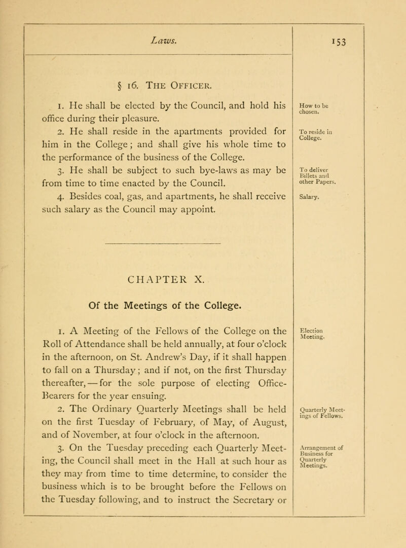 § 16. The Officer. 1. He shall be elected by the Council, and hold his office during their pleasure. 2. He shall reside in the apartments provided for him in the College ; and shall give his whole time to the performance of the business of the College. 3. He shall be subject to such bye-laws as may be from time to time enacted by the Council. 4. Besides coal, gas, and apartments, he shall receive such salary as the Council may appoint. CHAPTER X. Of the Meetings of the College. 1. A Meeting of the Fellows of the College on the Roll of Attendance shall be held annually, at four o'clock in the afternoon, on St. Andrew's Day, if it shall happen to fall on a Thursday; and if not, on the first Thursday thereafter, — for the sole purpose of electing Office- Bearers for the year ensuing. 2. The Ordinary Quarterly Meetings shall be held on the first Tuesday of February, of May, of August, and of November, at four o'clock in the afternoon. 3. On the Tuesday preceding each Quarterly Meet- ing, the Council shall meet in the Hall at such hour as they may from time to time determine, to consider the business which is to be brought before the Fellows on the Tuesday following, and to instruct the Secretary or 153 How to be chosen. To reside in College. To deliver Billets and other Papers. Salary. Election Meeting. Quarterly Meet- ings of Fellows. Arrangement of lousiness for Quarterly Meetings.