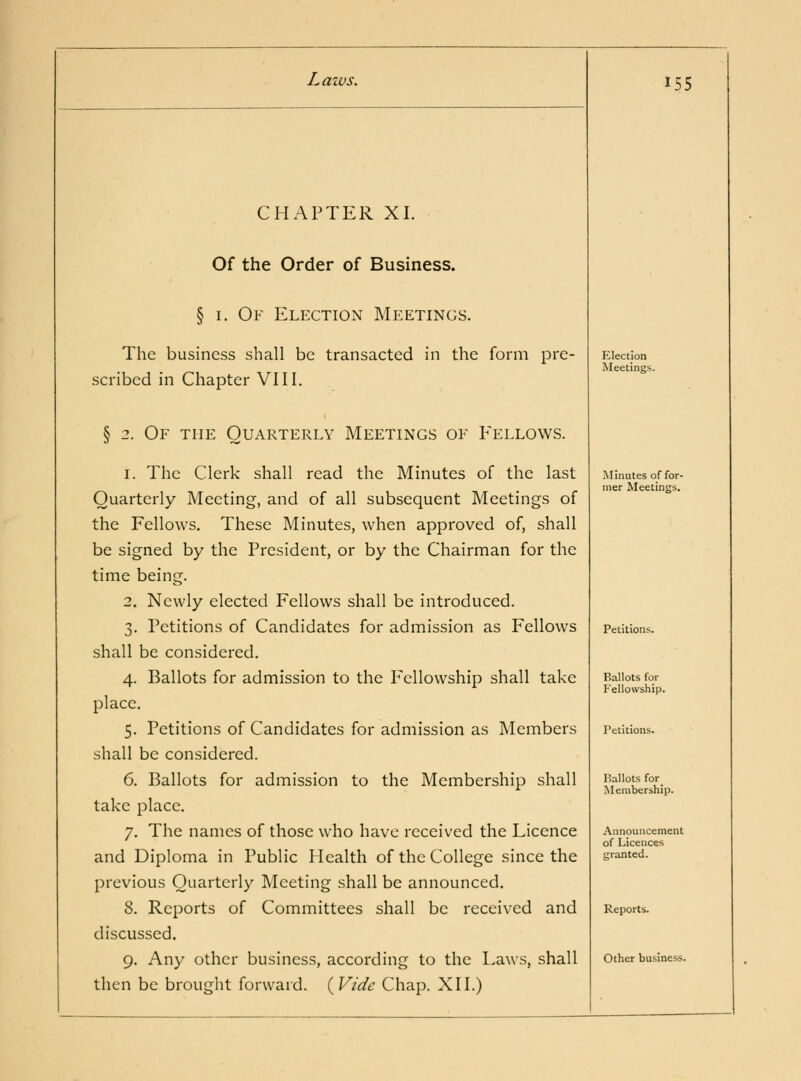 CHAPTER XI. Of the Order of Business. § I. Of Election Meetings. The business shall be transacted in the form pre- scribed in Chapter VIII. § 2. Of the Quarterly Meetings of Eellows. 1. The Clerk shall read the Minutes of the last Quarterly Meeting, and of all subsequent Meetings of the Fellows. These Minutes, when approved of, shall be signed by the President, or by the Chairman for the time being. 2. Newly elected Fellows shall be introduced. 3. Petitions of Candidates for admission as Fellows shall be considered. 4. Ballots for admission to the Pellowship shall take place. 5. Petitions of Candidates for admission as Members shall be considered. 6. Ballots for admission to the Membership shall take place. 7. The names of those who have received the Licence and Diploma in Public Health of the College since the previous Quarterly Meeting shall be announced. 8. Reports of Committees shall be received and discussed. 9. Any other business, according to the Laws, shall then be brought forward. {Vide Chap. XII.) 155 Election Meetings. Minutes of for- mer Meetings. Petitions. Ballots for Fellowship. I'.allots for Membership. .\nnouiicement of Licences crranted. Reports. Other business.