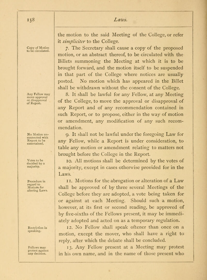 Copy of Motion to be circulated. Any Fellow may move approval or disapproval of Report. No Motion un- connected with Report to be entertained. Votes to be decided by a majority. Procedure in regard to Motions for altering Laws. Restriction in speaking. Fellows may protest against any decision. the motion to the said Meeting of the College, or refer it siuipliciter to the College. 7. The Secretar}' shall cause a copy of the proposed motion, or an abstract thereof, to be circulated with the Billets summoning the Meeting at which it is to be brought forward, and the motion itself to be su.spended in that part of the College where notices are usually posted. No motion which has appeared in the Billet shall be withdrawn without the consent of the College. 8. It shall be lawful for any Fellow, at any Meeting of the College, to move the approval or disapproval of any Report and of any recommendation contained in such Report, or to propose, either in the way of motion or amendment, any modification of any such recom- mendation. 9. It shall not be lawful under the foregoing Law for any Fellow, while a Report is under consideration, to table any motion or amendment relating to matters not brought before the College in the Report. 10. All motions shall be determined by the votes of a majority, except in cases otherwise provided for in the Laws. 11. Motions for the abrogation or alteration of a Law shall be approved of by three several Meetings of the College before they are adopted, a vote being taken for or against at each Meeting. Should such a motion, however, at its first or second reading, be approved of by five-sixths of the h'ellows present, it may be immedi- ately adopted and acted on as a temporary regulation. 12. No Fellow shall speak oftcner than once on a motion, except the mover, who shall have a right to reply, after which the debate shall be concluded. 13. Any Fellow present at a Meeting may protest in his own name, and in the name of those present who