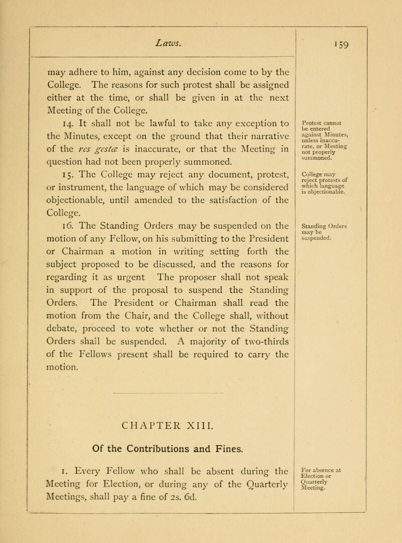 may adhere to him, against any decision come to by the College. The reasons for such protest shall be assigned either at the time, or shall be given in at the next Meeting of the College. 14. It shall not be lawful to take any exception to the Minutes, except on the ground that their narrative of the res gestae is inaccurate, or that the Meeting in question had not been properly summoned. 15. The College may reject any document, protest, or instrument, the language of which may be considered objectionable, until amended to the satisfaction of the College. 16. The Standing Orders may be suspended on the motion of any Fellow, on his submitting to the President or Chairman a motion in writing setting forth the subject proposed to be discussed, and the reasons for regarding it as urgent The proposer shall not speak in support of the proposal to suspend the Standing Orders. The President or Chairman shall read the motion from the Chair, and the College shall, without debate, proceed to vote whether or not the Standing Orders shall be suspended. A majority of two-thirds of the Fellows present shall be required to carry the motion. 159 CHAPTER XIII. Of the Contributions and Fines. I. Every Fellow who shall be absent during the Meeting for Election, or during any of the Quarterly Meetings, shall pay a fine of 2s. 6d. Protest cannot be entered ag.-iinst Minutes, unless inaccu- rate, or Meeting not properly summoned. College may reject protests of which language is objectionable. Standing Orders may be suspended. For absence at FJlection or Quarterly Meeting.