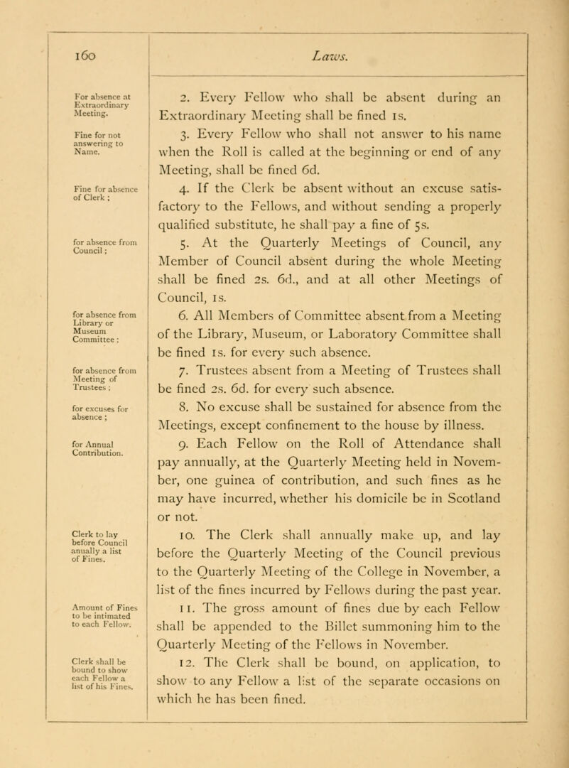 For aljsence at Extraordinary Meeting. Fine for not answering to Name. Fine for absence of Clerk ; for absence from Council; for absence from Library or Museum Committee ; for absence from Meeting of Trustees ; for excuses for absence; for Annual Contribution. Clerk to lay before Council anually a list of Fines. Amount of Fines to be intimated to each Fellow. Clerk shall be bound to show each Fellow a list of his Fines. 2. Every Fellow who shall be absent during an Extraordinary Meeting shall be fined is. 3. Every Fellow who shall not answer to his name when the Roll is called at the beginning or end of any Meeting, shall be fined 6d. 4. If the Clerk be absent without an excuse satis- factory to the P^ellows, and without sending a properly qualified substitute, he shall pay a fine of 5s. 5. At the Quarterly Meetings of Council, any Member of Council absent during the whole Meeting shall be fined 2s. 6d., and at all other Meetings of Council, IS. 6. All Members of Committee absent from a Meeting of the Library, Museum, or Laboratory Committee shall be fined is. for ever}- such absence. 7. Trustees absent from a Meeting of Trustees shall be fined 2s. 6d. for every such absence. 8. No excuse shall be sustained for absence from the Meetings, except confinement to the house by illness. 9. Each Fellow on the Roll of Attendance shall pay annually, at the Quarterly Meeting held in Novem- ber, one guinea of contribution, and such fines as he may have incurred, whether his domicile be in Scotland or not. 10. The Clerk shall annually make up, and lay before the Quarterly Meeting of the Council previous to the Quarterly Meeting of the College in November, a list of the fines incurred by Fellows during the past year, 11. The gross amount of fines due by each Fellow shall be appended to the Billet summoning him to the Quarterly Meeting of the Fellows in November. 12. The Clerk shall be bound, on application, to show to any Fellow a list of the separate occasions on which he has been fined.