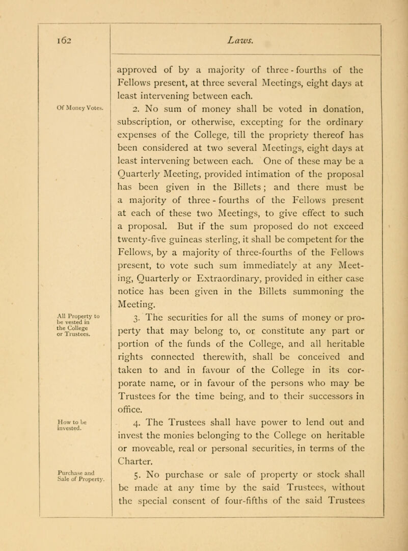 Of Money Votes AH Property to be vested in the College or Trustees. How to Ije invested. Purchase and Sale of Property. approved of by a majority of three - fourths of the Fellows present, at three several Meetings, eight days at least intervening between each. 2. No sum of money shall be voted in donation, subscription, or otherwise, excepting for the ordinary expenses of the College, till the propriety thereof has been considered at two several Meetings, eight days at least intervening between each. One of these may be a Quarterly Meeting, provided intimation of the proposal has been given in the Billets; and there must be a majority of three - fourths of the Fellows present at each of these two Meetings, to give effect to such a proposal. But if the sum proposed do not exceed twenty-five guineas sterling, it shall be competent for the Fellows, by a majority of three-fourths of the Fellows present, to vote such sum immediately at any Meet- ing, Quarterly or Extraordinary, provided in either case notice has been given in the Billets summoning the Meeting. 3. The securities for all the sums of money or pro- perty that may belong to, or constitute any part or portion of the funds of the College, and all heritable rights connected therewith, shall be conceived and taken to and in favour of the College in its cor- porate name, or in favour of the persons who may be Trustees for the time being, and to their successors in office. 4. The Trustees shall have power to lend out and invest the monies belonging to the College on heritable or moveable, real or personal securities, in terms of the Charter. 5. No purchase or sale of property or stock shall be made at any time by the said Trustees, without the special consent of four-fifths of the said Trustees