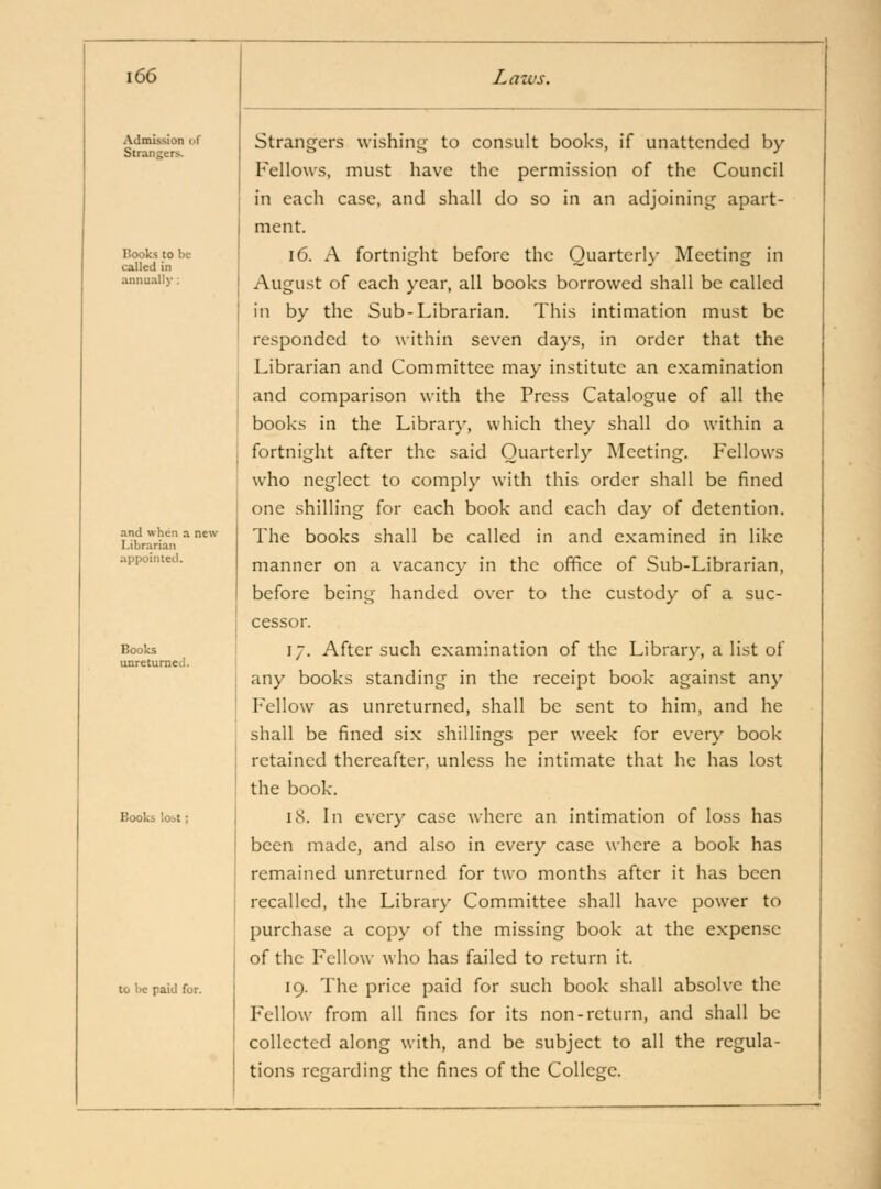 Admission i>r Strangers. Books to be called in annually : and when a new Librarian appointed. Books unretumed. Books lost; to be paid for. Strangers wishini^ to consult books, if unattended by Fellows, must have the permission of the Council in each case, and shall do so in an adjoining apart- ment. 16. A fortnight before the Quarterly Meeting in August of each year, all books borrowed shall be called in by the Sub-Librarian, This intimation must be responded to \\ithin seven days, in order that the Librarian and Committee may institute an examination and comparison with the Press Catalogue of all the books in the Library, which they shall do within a fortnight after the said Quarterly Meeting. Fellows who neglect to comply with this order shall be fined one shilling for each book and each day of detention. The books shall be called in and examined in like manner on a vacancy in the office of Sub-Librarian, before being handed over to the custody of a suc- cessor. 17. After such examination of the Library, a list of any books standing in the receipt book against any Fellow as unreturned, shall be sent to him, and he shall be fined six shillings per week for every book retained thereafter, unless he intimate that he has lost the book. 18. In every case where an intimation of loss has been made, and also in ev^ery case where a book has remained unreturned for two months after it has been recalled, the Library Committee shall have power to purchase a copy of the missing book at the expense of the Fellow who has failed to return it. 19. The price paid for such book shall absolve the Fellow from all fines for its non-return, and shall be collected along with, and be subject to all the regula- tions regarding the fines of the College.