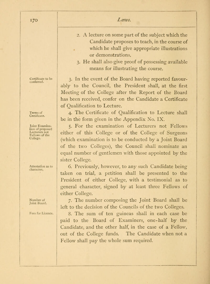 I/O Certificate to be conferred. Terms of Certificate. Joint Examina- tion of proposed Lecturers not Fellows of the College. .Attestation as to character. Number of Joint Board. Fees for Licence. Lmvs. 2. A lecture on some part of the subject which the Candidate proposes to teach, in the course of which he shall give appropriate illustrations or demonstration.s, 3. He shall also give proof of possessing available means for illustrating the course. 3. In the event of the Board having reported favour- ably to the Council, the President shall, at the first Meeting of the College after the Report of the Board has been received, confer on the Candidate a Certificate of Qualification to Lecture. 4. The Certificate of Qualification to Lecture shall be in the form given in the Appendix No. IX. 5. For the examination of Lecturers not Fellows either of this College or of the College of Surgeons (which examination is to be conducted by a Joint Board of the two Colleges), the Council shall nominate an equal number of gentlemen with those appointed by the sister College. 6. Previously, however, to any such Candidate being taken on trial, a petition shall be presented to the President of either College, with a testimonial as to general character, signed by at least three Fellows of either College. 7. The number composing the Joint Board shall be left to the decision of the Councils of the two Colleges. 8. The sum of ten guineas shall in each case be paid to the Board of E.xaminers, one-half by the Candidate, and the other half, in the case of a Fellow, out of the College funds. The Candidate when not a Fellow shall pay the whole sum required.