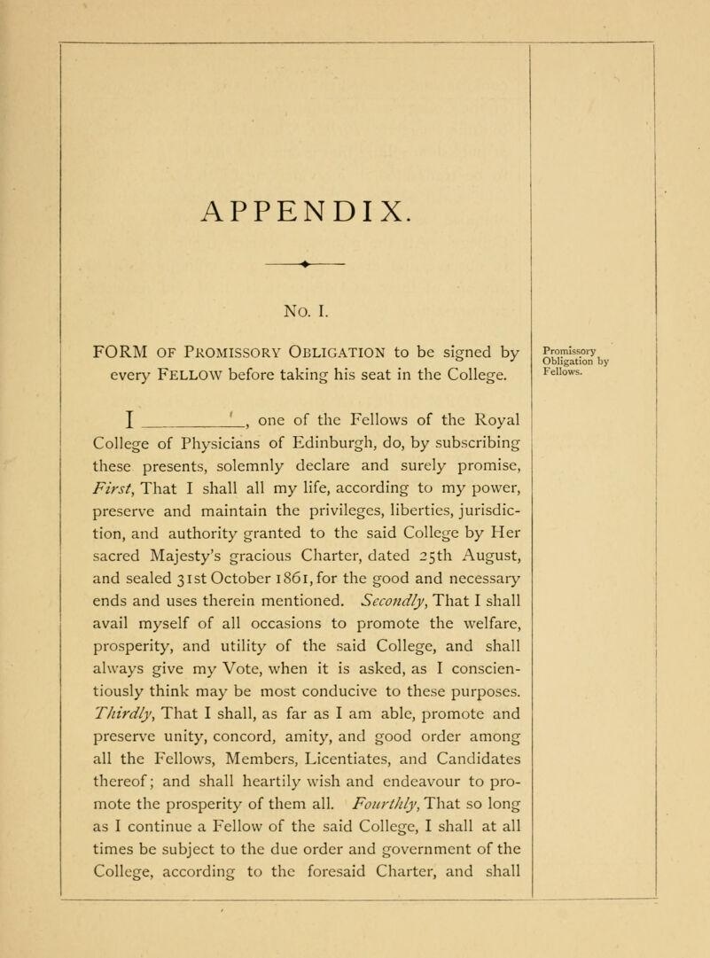 APPENDIX. No. I. FORM OF Promissory Obligation to be signed by every FELLOW before taking his seat in the College. Promissory Obligation by Fellows. I ., one of the Fellows of the Royal College of Physicians of Edinburgh, do, by subscribing these presents, solemnly declare and surely promise, First, That I shall all my life, according to my power, preserve and maintain the privileges, liberties, jurisdic- tion, and authority granted to the said College by Her sacred Majesty's gracious Charter, dated 25th August, and sealed 31st October i86i,for the good and necessaiy ends and uses therein mentioned. Secondly, That I shall avail myself of all occasions to promote the welfare, prosperity, and utility of the said College, and shall always give my Vote, when it is asked, as I conscien- tiously think may be most conducive to these purposes. Thirdly, That I shall, as far as I am able, promote and preserve unity, concord, amity, and good order among all the Fellows, Members, Licentiates, and Candidates thereof; and shall heartily wish and endeavour to pro- mote the prosperity of them all. Fourthly, That so long as I continue a P^ellow of the said College, I shall at all times be subject to the due order and government of the College, according to the foresaid Charter, and shall