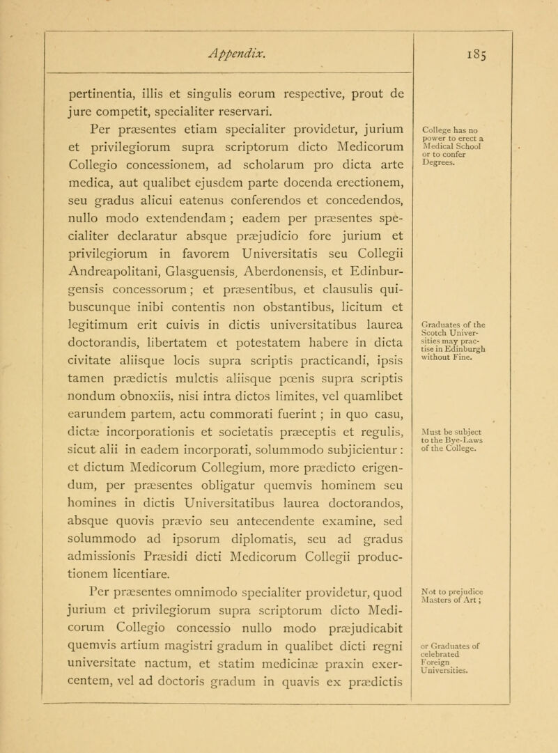 pertinentia, ilHs et singulis eorum respective, prout de jure competit, specialiter reservari. Per praesentes etiam specialiter providetur, jurium et privilegiorum supra scriptorum dicto IVIedicorum Collegio concessionem, ad scholarum pro dicta arte medica, aut qualibet ejusdem parte docenda erectionem, seu gradus alicui eatenus conferendos et concedendos, nullo modo extendendam ; eadem per praesentes spe- cialiter declaratur absque praejudicio fore jurium et privilegiorum in favorem Universitatis seu Collegii Andreapolitani, Glasguensis, Aberdonensis, et Edinbur- gensis concessorum; et praesentibus, et clausulis qui- buscunque inibi contentis non obstantibus, licitum et legitimum erit cuivis in dictis universitatibus laurea doctorandis, libertatem et potestatem habere in dicta civitate aliisque locis supra scriptis practicandi, ipsis tamen prsedictis mulctis aliisque pcenis supra scriptis nondum obnoxiis, nisi intra dictos limites, vel quamlibet earundem partem, actu commorati fuerint; in quo casu, dictae incorporationis et societatis praeceptis et regulis, sicut alii in eadem incorporati, solummodo subjicientur : et dictum Medicorum Collegium, more praedicto erigen- dum, per praesentes obligatur quemvis hominem seu homines in dictis Universitatibus laurea doctorandos, absque quovis praevio seu antecendente examine, sed solummodo ad ipsorum diplomatis, seu ad gradus admissionis Praesidi dicti Medicorum Collegii produc- tionem licentiare. Per praesentes omnimodo specialiter providetur, quod jurium ct privilegiorum supra scriptorum dicto Medi- corum Collegio concessio nullo modo praejudicabit quemvis artium magistri gradum in qualibet dicti regni universitate nactum, et statim medicinal praxin exer- centcm, vel ad doctoris gradum in quavis ex praedictis College has no power to erect a Medical School or to confer Degrees. Graduates of the Scotch Univer- sities may prac- tise in Edinburgh without Fine. Must be subject to the Bye-Laws of the College. Not to prejudice Masters of .\rt; or Graduates of celebrated Foreign Universities.