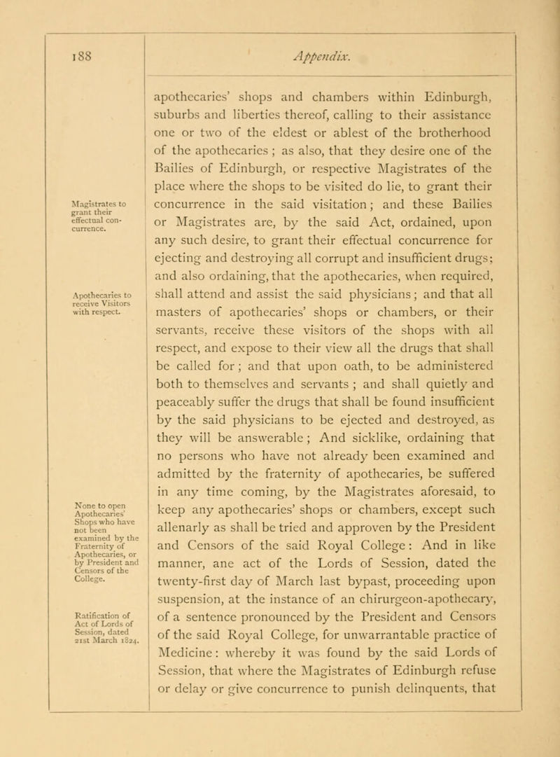 Afagistrates to grant their effectual con- Apothecaries to receive Visitors with respect. None to open Apothecaries' Shops who have not been examined by the Fraternity of Apothecaries, or by President and Censors of the College. Ratification of Act of Lords of Session, dated 2ist March 1824. apothecaries' shops and chambers within Edinburgh, suburbs and liberties thereof, calling to their assistance one or two of the eldest or ablest of the brotherhood of the apothecaries ; as also, that they desire one of the Bailies of Edinburgh, or respective Magistrates of the place where the shops to be visited do lie, to grant their concurrence in the said visitation; and these Bailies or Magistrates are, by the said Act, ordained, upon any such desire, to grant their effectual concurrence for ejecting and destroying all corrupt and insufficient drugs; and also ordaining, that the apothecaries, when required, shall attend and assist the said physicians; and that all masters of apothecaries' shops or chambers, or their servants, receive these visitors of the shops with all respect, and expose to their view all the drugs that shall be called for; and that upon oath, to be administered both to themselves and servants ; and shall quietly and peaceably suffer the drugs that shall be found insufficient by the said physicians to be ejected and destroyed, as they will be answerable ; And sicklike, ordaining that no persons who have not already been examined and admitted by the fraternity of apothecaries, be suffered in any time coming, by the Magistrates aforesaid, to keep any apothecaries' shops or chambers, except such allenarly as shall be tried and approven by the President and Censors of the said Royal College: And in like manner, ane act of the Lords of Session, dated the twenty-first day of March last bypast, proceeding upon suspension, at the instance of an chirurgeon-apothecary, of a sentence pronounced by the President and Censors of the said Royal College, for unwarrantable practice of Medicine: whereby it was found by the said Lords of Session, that where the Magistrates of Edinburgh refuse or delay or give concurrence to punish delinquents, that