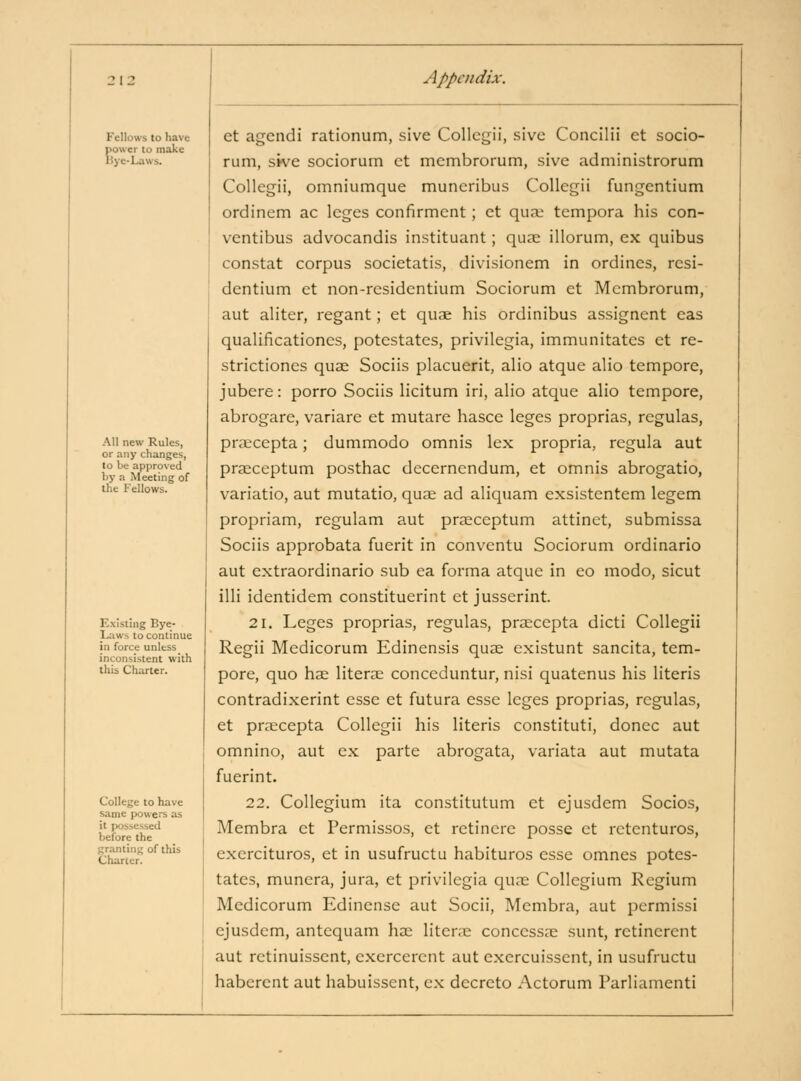 Fellows to have power to make l5ye-Laws. All new Rules, or any changes, to be approved by a Meeting of the Fellows. Existing Bye- Laws to continue in force unless inconsistent with this Charter. College to have same powers as it possessed before the granting of this Charter. et agendi rationum, sive Collegii, sive Concilii et socio- rum, sive sociorum ct mcmbrorum, sive administrorum Collegii, omniumque muncribus Collegii fungentium ordinem ac leges confirmcnt ; ct qua; tempora his con- ventibus advocandis instituant; quse illorum, ex quibus constat corpus societatis, divisionem in ordincs, rcsi- dcntium ct non-rcsidentium Sociorum et Mcmbrorum, aut aliter, regant; et quae his ordinibus assigncnt eas qualificationes, potestates, privilegia, immunitates et re- strictiones quae Sociis placuerit, alio atque alio tempore, jubere: porro Sociis licitum iri, alio atque alio tempore, abrogare, variare et mutare hasce leges proprias, rcgulas, pra;cepta; dummodo omnis lex propria, regula aut praeceptum posthac decernendum, et omnis abrogatio, variatio, aut mutatio, qua; ad aliquam exsistentem legem propriam, regulam aut praeceptum attinct, submissa Sociis approbata fuerit in conventu Sociorum ordinario aut extraordinario sub ea forma atque in eo modo, sicut illi identidem constituerint et jusserint. 21. Leges proprias, regulas, praecepta dicti Collegii Regii Medicorum Edinensis quae cxistunt sancita, tem- pore, quo hae literae conceduntur, nisi quatenus his literis contradixerint esse et futura esse leges proprias, rcgulas, et praecepta Collegii his literis constituti, donee aut omnino, aut ex parte abrogata, variata aut mutata fuerint. 22. Collegium ita constitutum ct ejusdem Socios, Membra ct Permissos, et retincrc posse ct retcnturos, exercituros, ct in usufructu habituros esse omnes potes- tates, munera, jura, et privilegia quae Collegium Regium Medicorum Edincnse aut Socii, Membra, aut jDcrmissi ejusdem, antcquam hae liter.e conccssae sunt, retincrcnt aut rctinuisscnt, exercerent aut exercuissent, in usufructu haberent aut habuissent, ex decreto Actorum Parliamenti