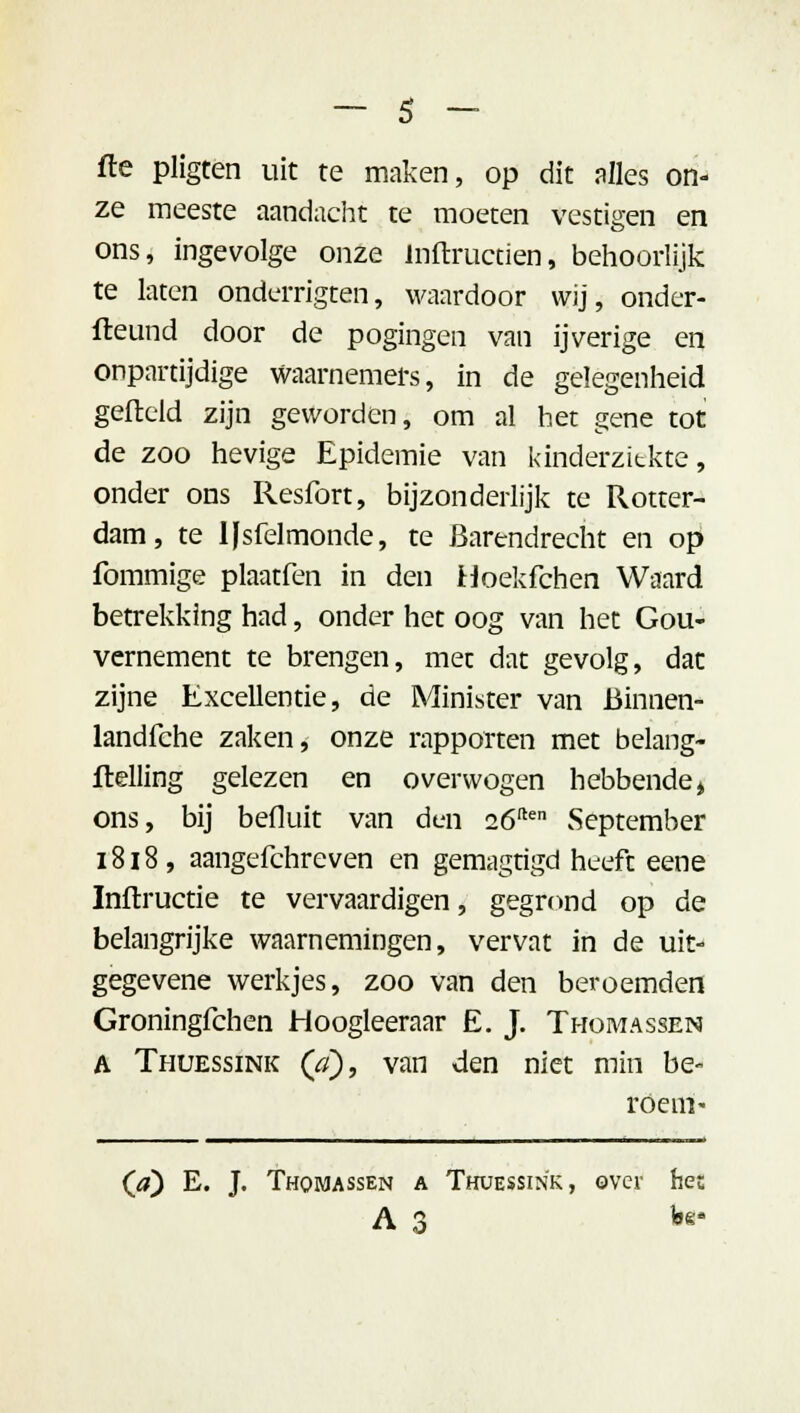 fte pligten uit te maken, op dit alles on- ze meeste aandacht te moeten vestigen en ons, ingevolge onze Inftructien, behoorlijk te laten onderrigten, waardoor wij, onder- steund door de pogingen van ijverige en onpartijdige waarnemers, in de gelegenheid gefield zijn geworden, om al het gene tot de zoo hevige Epidemie van kinderziekte, onder ons Resfort, bijzonderlijk te Rotter- dam, te IJsfelmonde, te Barendrecht en op fommige plaatfen in den Hoekfchen Waard betrekking had, onder het oog van het Gou- vernement te brengen, met dat gevolg, dat zijne Excellentie, de Minister van Binnen* landfche zaken, onze rapporten met belang- flelling gelezen en overwogen hebbendej ons, bij befluit van den 26ften vSeptember 1818, aangefchreven en gemagtigd heeft eene Inftructie te vervaardigen, gegrond op de belangrijke waarnemingen, vervat in de uit- gegevene werkjes, zoo van den beroemden Groningfchen Hoogleeraar E. J. Thomassen A Thuessink QÏ), van den niet min be- roem* (a) E. J. Thomassen a Thuessink, over het A 3 feg'