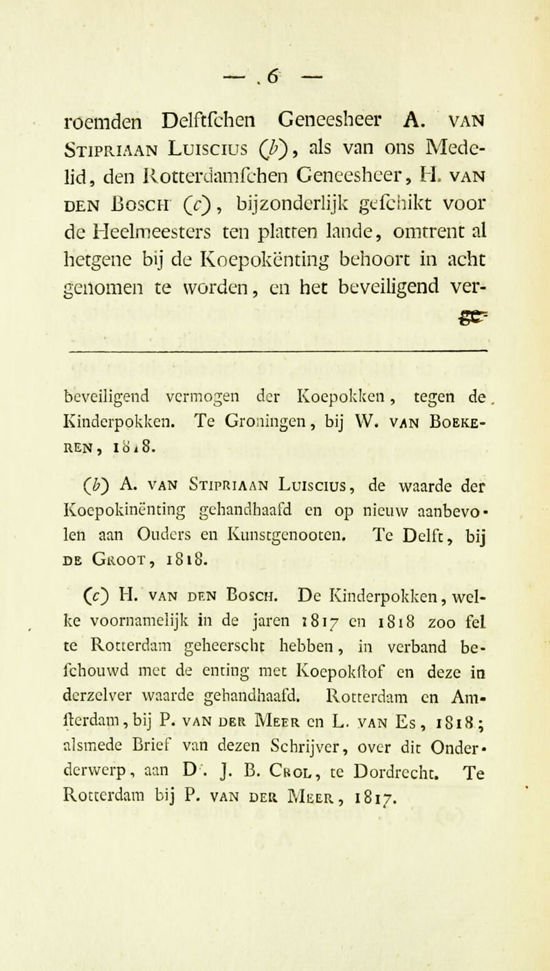 roemden Delftfchen Geneesheer A. van Stipriaan Luiscius (7>), als van ons Mede- lid, den Rottcrdamfchen Geneesheer, H. van den Bosch Qc) , bijzonderlijk gëfcbifct voor de Heelmeesters ten platten lande, omtrent al hetgene bij de Koepokënting behoort in acht genomen te worden, en het beveiligend ver- beveiligend vermogen der Koepokken, tegen de. Kinderpokken. Te Groningen, bij W. van Boeke- REN, l8i8. (£) A. van Stipriaan Luiscius, de waarde der Koepokinenting gehandhaafd en op nieuw aanbevo- len aan Ouders en Kunstgenooten. Te Delft, bij de Groot, 1818. (c) H. van df.n Bosch. De Kinderpokken, wel- ke voornamelijk in de jaren 1817 en 1818 zoo fel te Rotterdam geheerscht hebben, in verband be- lchouwd met de enting met Koepokflof en deze in derzclver waarde gehandhaafd. Rotterdam en Am- iterdam,bij P. van der Meer en L. van Es, 1818; alsmede Brief van dezen Schrijver, over dit Onder* derwerp, aan D. J. B. Ckol, te Dordrecht. Te Rotterdam bij P. van der Meer, 1817.