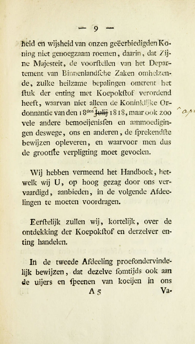 fieid ert wijsheid van onzen geëcrbiedigden Ko- ning niet genoegzaam roemen, daarin, dat / ij- ne Majesteit, de voordellen van het Depar- tement van Binnenlandfbhe Zaken omhelzen- de, zulke heilzame bepalingen omtrent het ftuk der enting met Koepokflof verordend heeft, waarvan niet alleen dé Koninklijke Or- donnantie van den 1 S^JJelij 18 i 8, maar ook zoo vele andere bemoeijenisfen en aanmoedigin- gen deswege, ons en anderen, de fprekendfte bewijzen opleveren, en waarvoor men dus de grootfle verpligting moet gevoelen. Wij hebben vermeend het Handboek, bet- welk wij U, op hoog gezag door ons ver- vaardigd, aanbieden, in de volgende Afdee- lingen te moeten voordragen. Eerftelijk zullen wij, kortelijk, over de ontdekking der Koepokftof en derzelver en- ting handelen. lil de tweede Afdeeling proefondervinde- lijk bewijzen, dat dezelve fomtijds ook aan de uijers en fpeenen van koeijen in ons A 5 Va-