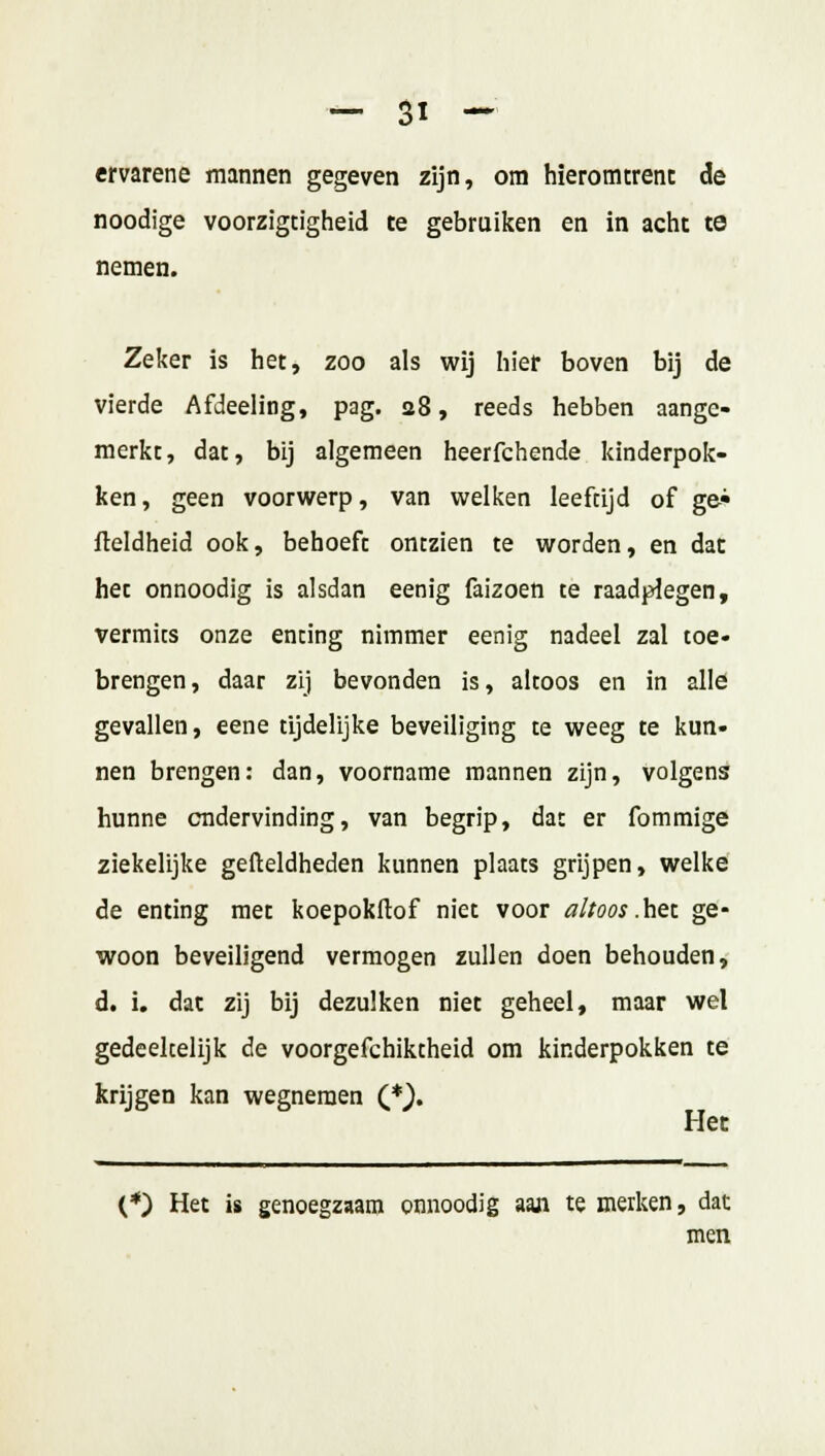 ervarene mannen gegeven zijn, om hieromtrent de noodige voorzigtigheid te gebruiken en in acht te nemen. Zeker is het, zoo als wij hier boven bij de vierde Afdeeling, pag. 28, reeds hebben aange- merkt, dat, bij algemeen heerfchende kinderpok- ken , geen voorwerp, van welken leeftijd of ge* fleldheid ook, behoeft ontzien te worden, en dat het onnoodig is alsdan eenig faizoen te raadplegen, vermits onze enting nimmer eenig nadeel zal toe* brengen, daar zij bevonden is, altoos en in alle gevallen, eene tijdelijke beveiliging te weeg te kun- nen brengen: dan, voorname mannen zijn, volgens hunne endervinding, van begrip, dat er fommige ziekelijke gefteldheden kunnen plaats grijpen, welke de enting met koepokftof niet voor altoos .het ge- woon beveiligend vermogen zullen doen behouden, d. i. dat zij bij dezulken niet geheel, maar wel gedeekelijk de voorgefchiktheid om kinderpokken te krijgen kan wegnemen (*}. Het (*) Het is genoegzaam onnoodig aan te merken, dat men