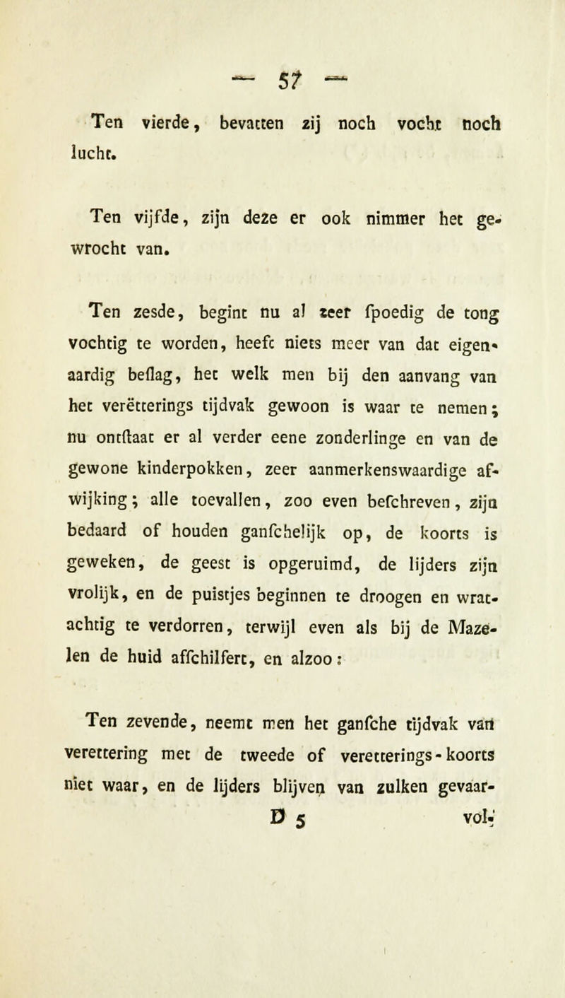 ~~ 5? — Ten vierde, bevatten zij noch vocht noch lucht. Ten vijfde, zijn deze er ook nimmer het ge- wrocht van. Ten zesde, begint nu al zeer fpoedig de tong vochtig te worden, heefc niets meer van dat eigen» aardig beflag, het welk men bij den aanvang van het verëtterings tijdvak gewoon is waar te nemen; nu ontftaat er al verder eene zonderlinge en van de gewone kinderpokken, zeer aanmerkenswaardige af- wijking ; alle toevallen, zoo even befchreven, zijn bedaard of houden ganfcheüjk op, de koorts is geweken, de geest is opgeruimd, de lijders zijn vrolijk, en de puistjes beginnen te droogen en wrat- achtig te verdorren, terwijl even als bij de Maze- len de huid affchilfert, en alzoo: Ten zevende, neemt men het ganfche tijdvak vari verettering met de tweede of verëtterings-koorts niet waar, en de lijders blijven van zulken gevaar- D 5 vol-'