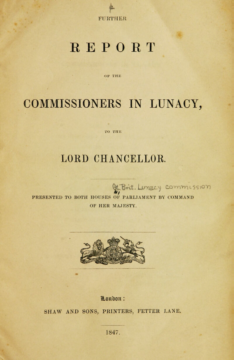 FURTHER EEPOET COMMISSIONERS IN LUNACY, LORD CHANCELLOR. OtrBAt. LuTI&OJ CQriryrn L 55 lOT) PRESENTED TO BOTH HOUSES OF PARLIAMENT BY COMMAND OF HER MAJESTY. ILon&on: SHAW AND SONS, PRINTERS, FETTER LANE. 1847.