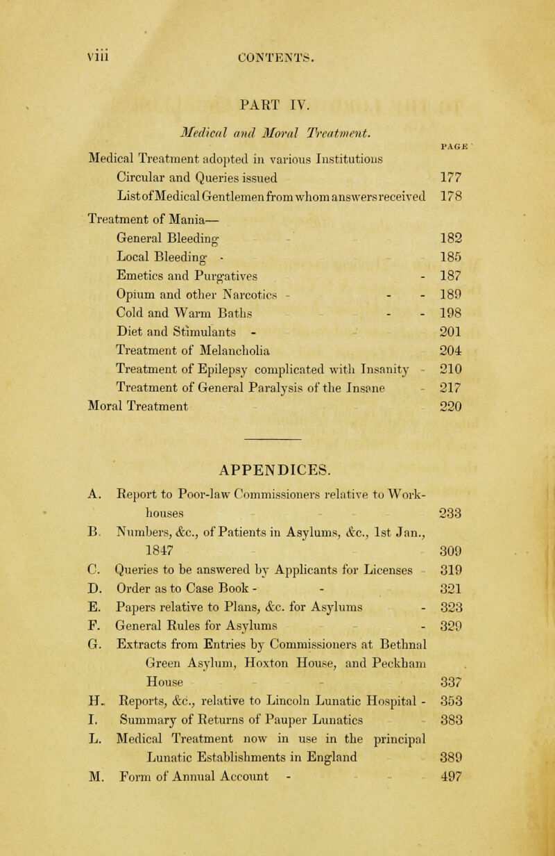 PART IV. Medical and Moral Treatment. PAGE Medical Treatment adopted in various Institutions Circular and Queries issued 177 List of Medical Gentlemen from whom answers received 178 Treatment of Mania— General Bleeding 182 Local Bleeding- - 185 Emetics and Purgatives - 187 Opium and other Narcotics - - - 180 Cold and Warm Baths - - 198 Diet and Stimulants - 201 Treatment of Melancholia 204 Treatment of Epilepsy complicated with Insanity 210 Treatment of General Paralysis of the Insane 217 Moral Treatment - 220 APPENDICES. A. Report to Poor-law Commissioners relative to Work- houses 233 B. Numbers, &c, of Patients in Asylums, &c, 1st Jan., 1847 309 C. Queries to be answered by Applicants for Licenses - 319 D. Order as to Case Book - - 321 E. Papers relative to Plans, &c. for Asylums - 323 F. General Rules for Asylums - 329 G. Extracts from Entries by Commissioners at Bethnal Green Asylum, Hoxton House, and Peckham House 337 H. Reports, &c, relative to Lincoln Lunatic Hospital - 353 I. Summary of Returns of Pauper Lunatics 383 L. Medical Treatment now in use in the principal Lunatic Establishments in England 389 M. Form of Annual Account - 497