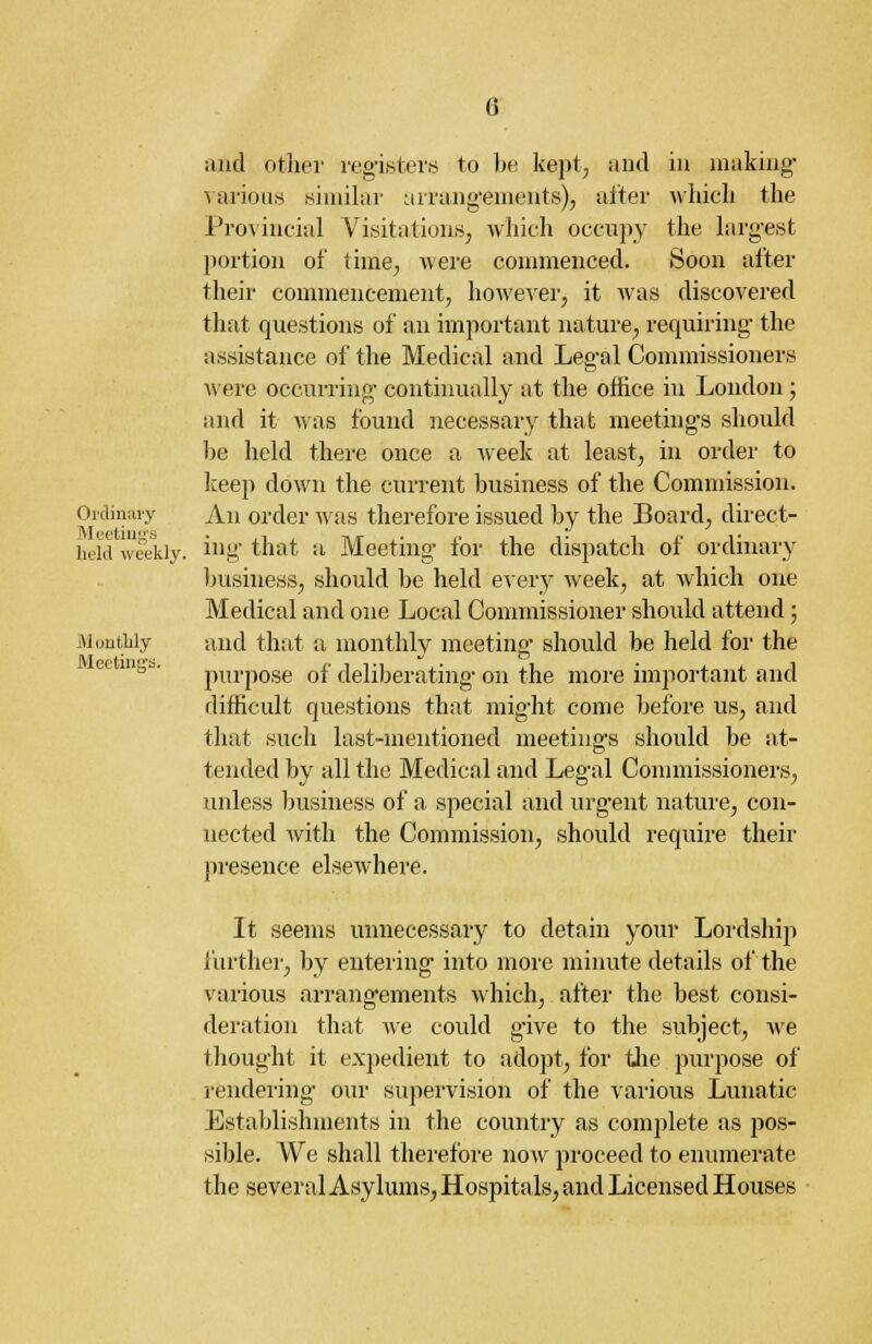 and other registers to be kept, and in making- various similar arrangements), alter which the Provincial Visitations, which occupy the largest portion of time, were commenced. Soon after their commencement, however, it was discovered that questions of an important nature, requiring the assistance of the Medical and Legal Commissioners were occurring continually at the office in London ; and it was found necessary that meetings should be held there once a week at least, in order to keep down the current business of the Commission. Ordinary An order was therefore issued by the Board, direct- held weekly, ing that a Meeting for the dispatch of ordinary business, should be held every week, at which one Medical and one Local Commissioner should attend; jMoutlily and that a monthly meeting' should be held for the purpose of deliberating on the more important and difficult questions that might come before us, and that such last-mentioned meetings should be at- tended by all the Medical and Legal Commissioners, unless business of a special and urgent nature, con- nected with the Commission, should require their presence elsewhere. It seems unnecessary to detain your Lordship further, by entering into more minute details of the various arrangements which, after the best consi- deration that we could give to the subject, we thought it expedient to adopt, for the purpose of rendering' our supervision of the various Lunatic Establishments in the country as complete as pos- sible. We shall therefore now proceed to enumerate the several Asylums, Hospita Is, and Licensed Houses Meeting