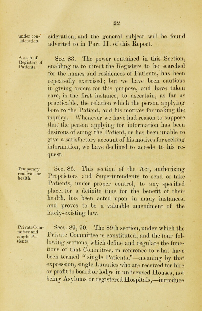 under con-' sideration, and the general subject will be found adverted to in Part II. of this Report. Search of Registers of Patients. Sec. 83. The power contained in this Section, enabling us to direct the Registers to be searched for the names and residences of Patients, has been repeatedly exercised; but we have been cautious in giving orders for this purpose, and have taken care, in the first instance, to ascertain, as far as practicable, the relation which the person applying' bore to the Patient, and his motives for making the inquiry. Whenever we have had reason to suppose that the person applying for information has been desirous of suing the Patient, or has been unable to give a satisfactory account of his motives for seeking information, we have declined to accede to his re- quest. Temporary removal for health. Private Com- mittee and single Pa- tients. Sec. 86. This section of the Act, authorizing Proprietors and Superintendents to send or take Patients, under proper control, to any specified place, for a definite time for the benefit of their health, has been acted upon in many instances, and proves to be a valuable amendment of the lately-existing law. Sees. 89, 90. The 89th section, under which the Private Committee is constituted, and the four fol- lowing sections, which define and regulate the func- tions of that Committee, in reference to what have been termed  single Patients,—meaning by that expression, single Lunatics who are received for hire or profit to board or lodge in unlicensed Houses, not being Asylums or registered Hospitals,—introduce