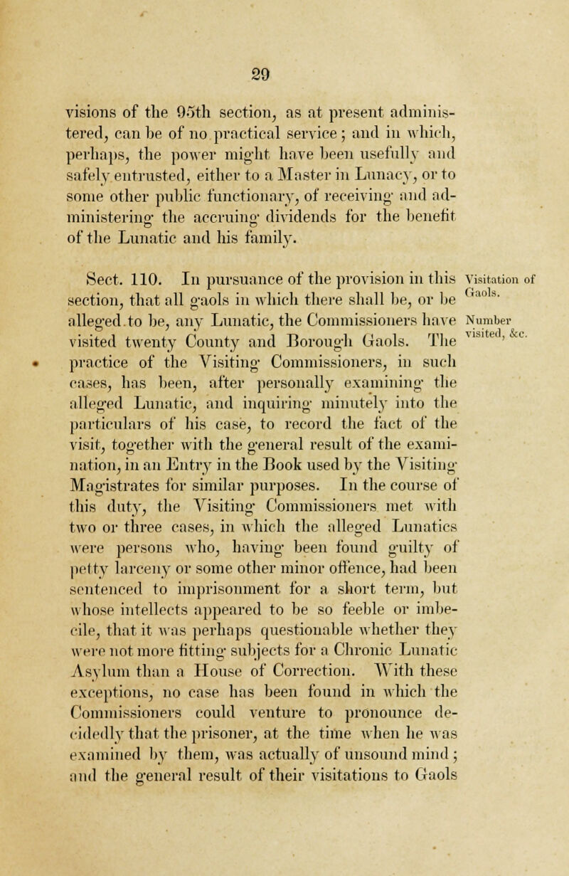 visions of the 95th section, as at present adminis- tered, can be of no practical service ; and in which, perhaps, the power might have been usefully and safely entrusted, either to a Master in Lunacy, or to some other public functionary, of receiving- and ad- ministering- the accruing dividends for the benefit of the Lunatic and his family. Sect. 110. In pursuance of the provision in this Visitation of section, that all gaols in which there shall be, or be iao s- alleged.to be, any Lunatic, the Commissioners have Number visited twenty County and Borough Gaols. The practice of the Visiting Commissioners, in such cases, has been, after personally examining the alleged Lunatic, and inquiring minutely into the particulars of his case, to record the fact of the visit, together with the general result of the exami- 7 ~ D nation, in an Entry in the Book used by the Visiting Magistrates for similar purposes. In the course of this duty, the Visiting Commissioners met with two or three cases, in which the alleged Lunatics were persons who, having been found guilty of petty larceny or some other minor offence, had been sentenced to imprisonment for a short term, but whose intellects appeared to be so feeble or imbe- cile, that it Mas perhaps questionable whether they were not more fitting subjects for a Chronic Lunatic Asylum than a House of Correction. With these exceptions, no case has been found in which the Commissioners could venture to pronounce de- cidedly that the prisoner, at the time when he was examined by them, was actually of unsound mind ; and the general result of their visitations to Gaols
