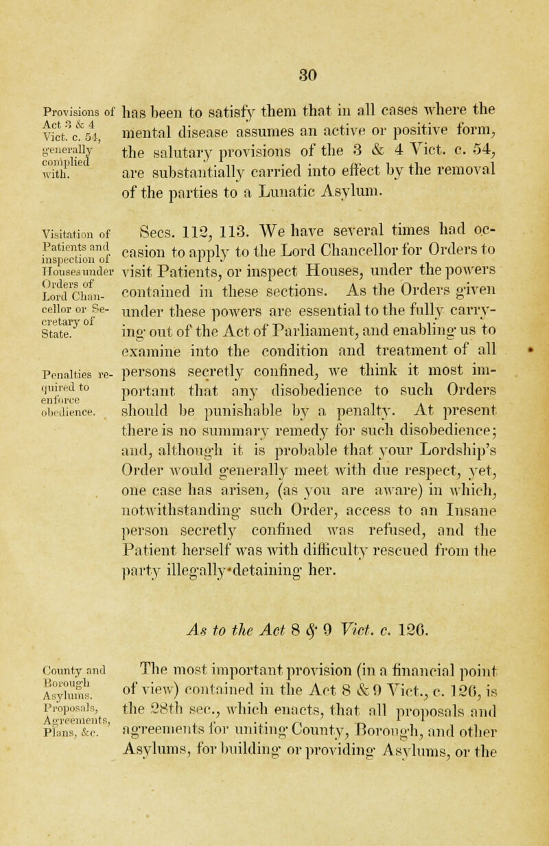Provisions of hos been to satisfy them that in all coses where the Viot3c&54, mental disease assumes an active or positive form, g'ener compile with. •py the salutary provisions of the 3 & 4 Vict. Visitation of Patients and inspection of [louses under Orders of Lord Chan- cellor or Se- cretary of State. Penalties re- quired to enforce obedience. c. 54, are substantially carried into effect by the removal of the parties to a Lunatic Asylum. Sees. 112, 113. We have several times hod oc- casion to apply to the Lord Chancellor for Orders to visit Patients, or inspect Houses, under the powers contained in these sections. As the Orders given under these powers are essential to the fully carry- ing- out of the Act of Parliament, and enabling us to examine into the condition and treatment of all persons secretly confined, we think it most im- portant that any disobedience to such Orders should be punishoble by a penalty. At present there is no summary remed}^ for such disobedience; and, although it is probable that your Lordship's Order would generally meet Avith due respect, yet, one case has arisen, (as you ore aware) in which, notwithstanding such Order, occess to on Insane person secretly confined wos refused, and the Patient herself wos with difficulty rescued from the party illegally-detaining her. As to the Act 8 # 9 Vict. c. 120. County and Borough Asylums. Proposals, Agreements, Plans, &e. The most important provision (in o financial point of view) contained in the Act 8 &0 Vict,, c. 120, is the 28th sec, which enacts, that oil proposals ond agreements for uniting County, Borough, and other Asylums, for building- or providing Asylums, or the