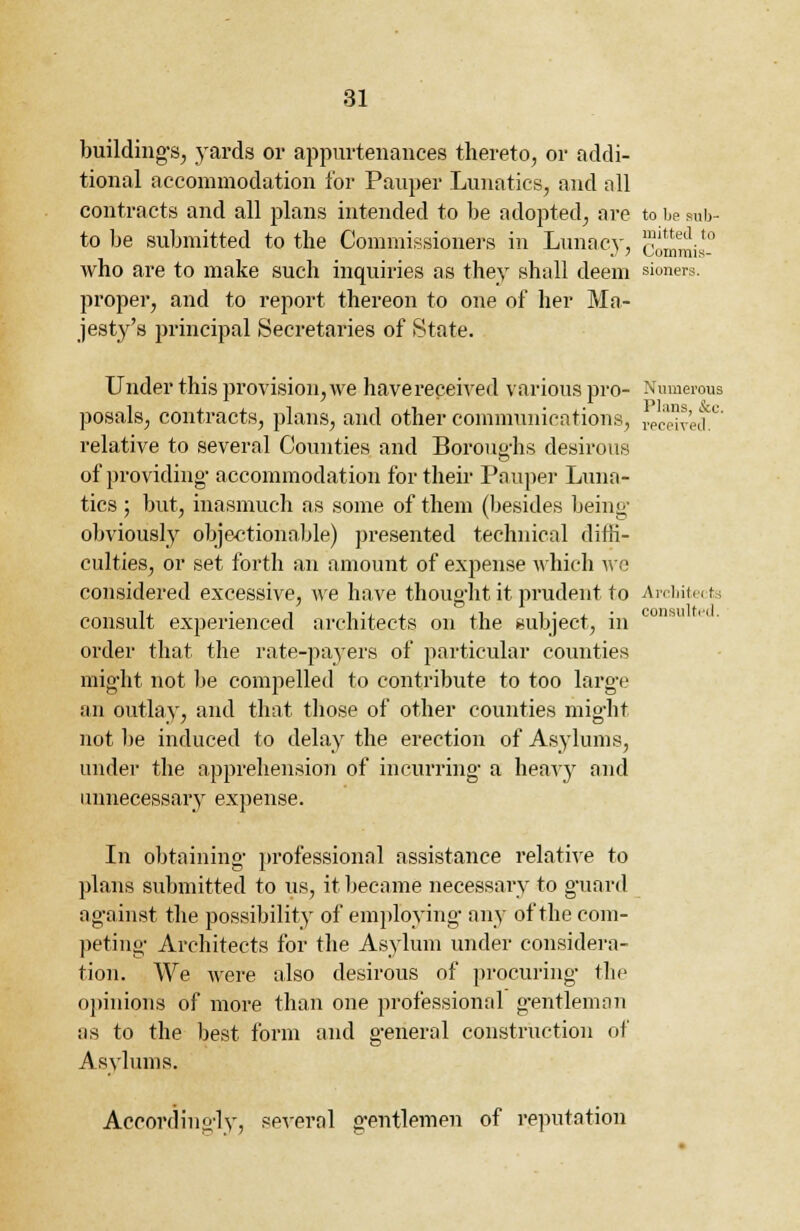 buildings, yards or appurtenances thereto, or addi- tional accommodation for Pauper Lunatics, and nil contracts and all plans intended to be adopted, are to be sub- to be submitted to the Commissioners in Lunacy, commis- who are to make such inquiries as they shall deem sioners. proper, and to report thereon to one of her Ma- jesty's principal Secretaries of State. Under this provision, we havereceived various pro- Numerous posals, contracts, plans, and other communications, received.0 relative to several Counties and Boroughs desirous of providing- accommodation for their Pauper Luna- tics ; but, inasmuch as some of them (besides being obviously objectionable) presented technical diffi- culties, or set forth an amount of expense which we considered excessive, we have thought it prudent to Architects consult experienced architects on the subject, in order that the rate-pa3Ters of particular counties might not be compelled to contribute to too large an outlay, and that those of other counties might not be induced to delay the erection of Asylums, under the apprehension of incurring a heayy and unnecessary expense. In obtaining professional assistance relative to plans submitted to us, it became necessary to guard against the possibility of employing any of the com- peting Architects for the Asylum under considera- tion. We were also desirous of procuring the opinions of more than one professional g'entleman as to the best form and general construction of Asylums. Accordingly, several gentlemen of reputation consulted