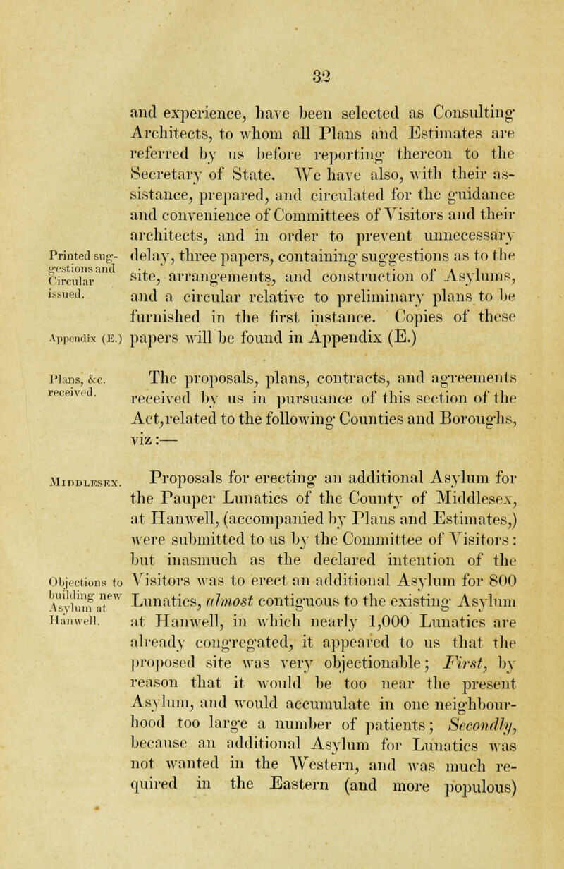 and experience, have been selected as Consulting Architects, to whom all Plans and Estimates are referred by ns before reporting- thereon to the Secretary of State. We have also, with their as- sistance, prepared, and circulated for the guidance and convenience of Committees of Visitors and their architects, and in order to prevent unnecessary Printed sug- delay, three papers, containing- suggestions as to the Circular811 s^e, arrangements, and construction of Asylums, issued. and a circular relative to preliminary plans to be furnished in the first instance. Copies of these Appendix (e.) papers will be found in Appendix (E.) Plans, &c. The proposals, plans, contracts, and agreements received by us in pursuance of this section of the Act,related to the following- Counties and Boroughs, viz:— Middlesex. Proposals for erecting- an additional Asylum for the Pauper Lunatics of the County of Middlesex, at Ilanwell, (accompanied by Plans and Estimates,) were submitted to us b}r the Committee of Visitors : but inasmuch as the declared intention of the Objections to Visitors was to erect an additional Asylum for 800 Vs'v'hinf nt.eW Lunatics} almost contiguous to the existing- Asylum Hanwell. at Ilanwell, in which nearby 1,000 Lunatics are already congregated, it appeared to us that the proposed site was very objectionable; First, by reason that it would be too near the present Asylum, and would accumulate in one neighbour- hood too large a number of patients; Secondly, because an additional Asylum for Lunatics was not wanted in the Western, and was much re- quired in the Eastern (and more populous)