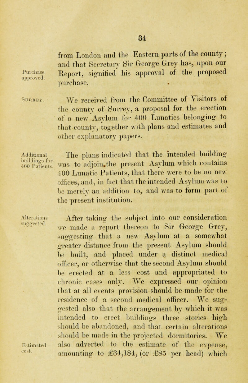 Purchase approved. Sukrey. Additional buildings for 400 Patients. Alterations suggested. Estimated co I from London and the Eastern parts of the county; and that Secretory Sir George Grey has, upon our Report, signified his approval of the proposed purchase. We received from the Committee of Visitors of the county of Surrey, a proposal for the erection of a new Asylum for 400 Lunatics belonging to that county, together with plans and estimates and other explanatory papers. The plans indicated that the intended building was to adjoiiuthe present Asylum which contains 400 Lunatic Patients, that there were to be no new offices, and, in fact that the intended Asylum was to be merely an addition to, and was to form part of the present institution. After taking the subject into our consideration we made a report thereon to Sir George Grey, suo'o-estino- that a new Asylum at a somewhat greater distance from the present Asylum should be built, and placed under a distinct medical officer, or othenvise that the second Asylum should lie erected at a less cost and appropriated to chronic cases only. We expressed our opinion that at all events provision should be made for the residence of a second medical officer. We sug- gested also that the arrangement by which it was intended to erect buildings three stories high should be abandoned, and that certain alterations should be made in the projected dormitories. We also adverted to the estimate of the expense, amounting to £34,184, (or £85 per head) which
