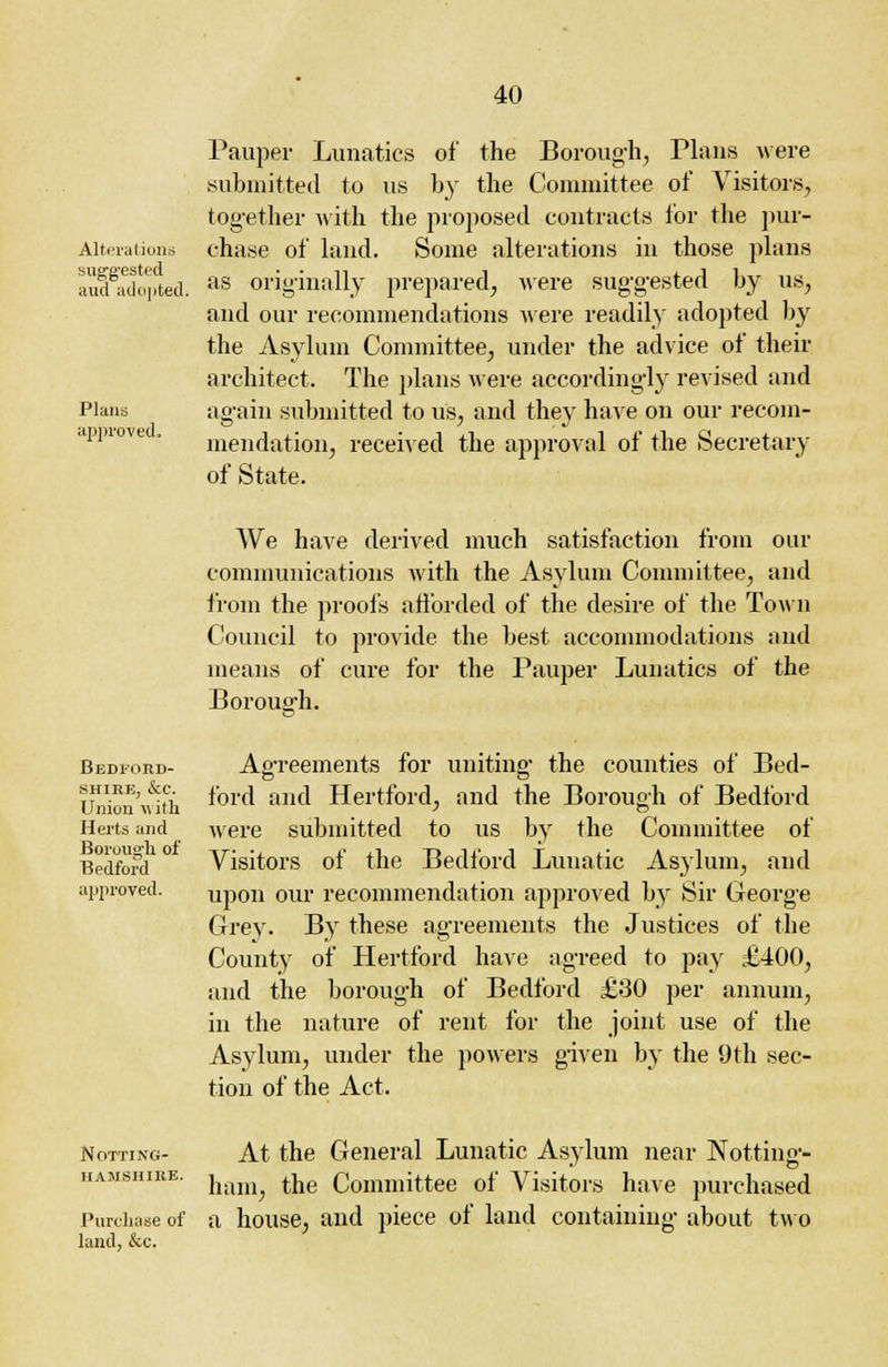 Alterations suggested aud adopted. Plans approved. Pauper Lunatics of the Borough, Plans were submitted to us by the Committee of Visitors, together with the proposed contracts for the pur- chase of land. Some alterations in those plans as originally prepared, were suggested by us, and our recommendations were readily adopted by the Asylum Committee, under the advice of their architect. The plans were accordingly revised and again submitted to us, and they have on our recom- mendation, received the approval of the Secretary of State. Bedford- shire, &c. Union with Herts and Borough of Bedford approved. We have derived much satisfaction from our communications with the Asylum Committee, and from the proofs afforded of the desire of the Town Council to provide the best accommodations and means of cure for the Pauper Lunatics of the Borough. Agreements for uniting the counties of Bed- ford and Hertford, and the Borough of Bedford were submitted to us by the Committee of Visitors of the Bedford Lunatic Asylum, and upon our recommendation approved by Sir George Grey. By these agreements the Justices of the County of Hertford have agreed to pay £400, and the borough of Bedford £30 per annum, in the nature of rent for the joint use of the Asylum, under the powers given by the 9 th sec- tion of the Act. Notting- hamshire. Purchase of land, &c. At the General Lunatic Asylum near Notting- ham, the Committee of Visitors have purchased a house, and piece of land containing about two
