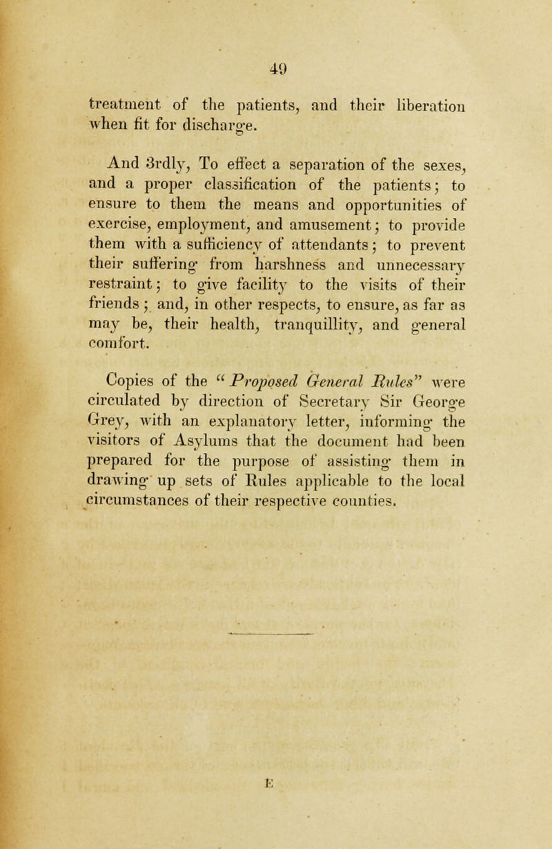 treatment of the patients, and their liberation when fit for discharge. LS And 3rdly, To effect a separation of the sexes, and a proper classification of the patients; to ensure to them the means and opportunities of exercise, employment, and amusement; to provide them with a sufficiency of attendants; to prevent their suffering- from harshness and unnecessary restraint; to give facility to the visits of their friends ; and, in other respects, to ensure, as far as may be, their health, tranquillity, and general comfort. Copies of the  Proposed General Rules were circulated by direction of Secretary Sir George Grey, with an explanatory letter, informing- the visitors of Asylums that the document had been prepared for the purpose of assisting- them in drawing up sets of Rules applicable to the local circumstances of their respective counties.