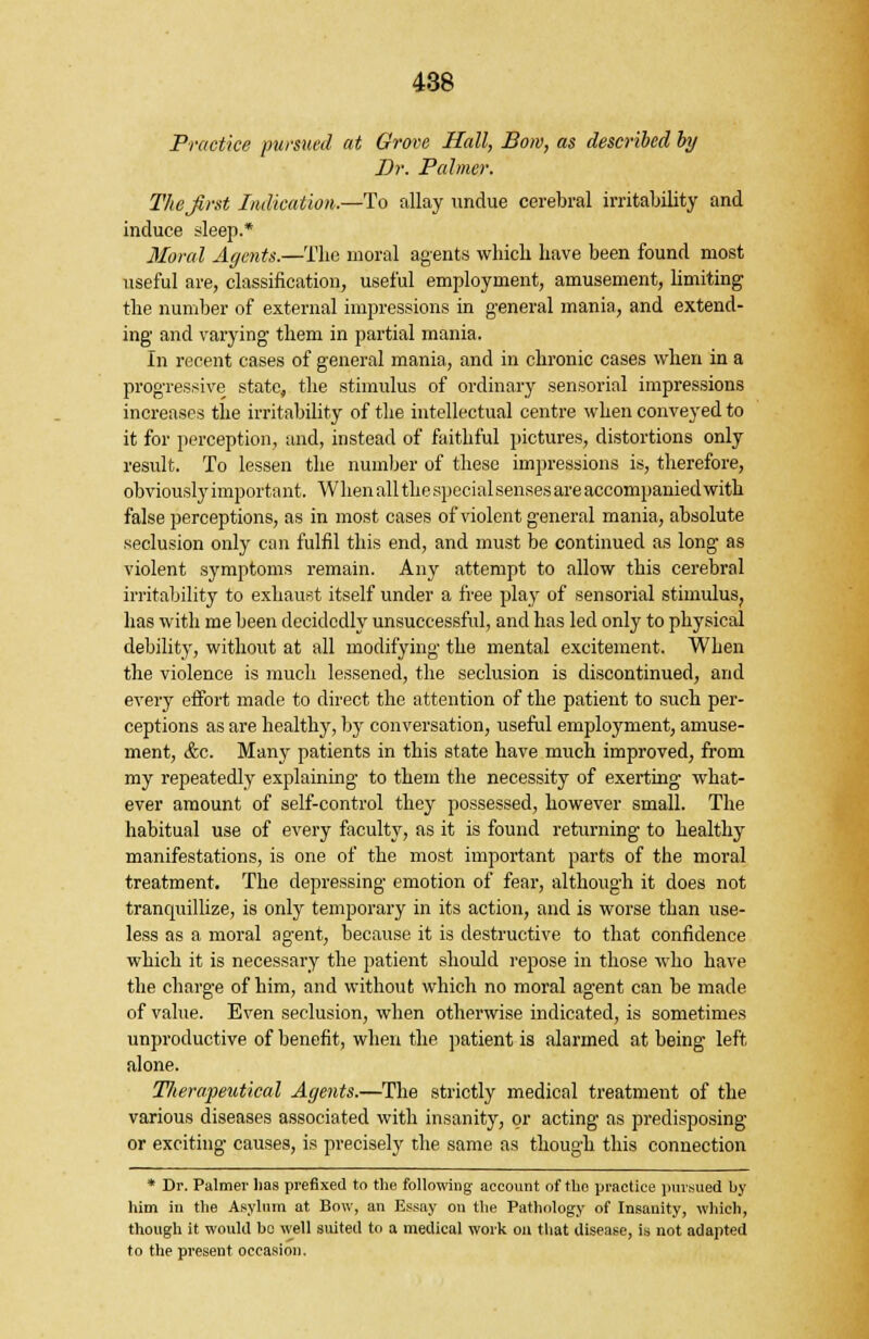Practice pursued at Grove Hall, Bom, as described by Dr. Palmer. The first Indication.—To allay undue cerebral irritability and induce sleep.* Moral Agents.—The moral agents which have been found most useful are, classification, useful employment, amusement, limiting the number of external impressions in general mania, and extend- ing and varying them in partial mania. In recent cases of general mania, and in chronic cases when in a progressive state, the stimulus of ordinary sensorial impressions increases the irritability of the intellectual centre when conveyed to it for perception, and, instead of faithful pictures, distortions only result. To lessen the number of these impressions is, therefore, obviously important. When all the specialsenses are accompanied with false perceptions, as in most cases of violent general mania, absolute seclusion only can fulfil this end, and must be continued as long as violent symptoms remain. Any attempt to allow this cerebral irritability to exhaust itself under a free play of sensorial stimulus, has with me been decidedly unsuccessful, and has led only to physical debility, without at all modifying the mental excitement. When the violence is much lessened, the seclusion is discontinued, and every effort made to direct the attention of the patient to such per- ceptions as are healthy, by conversation, useful employment, amuse- ment, &c. Many patients in this state have much improved, from my repeatedly explaining to them the necessity of exerting what- ever amount of self-control they possessed, however small. The habitual use of every faculty, as it is found returning to healthy manifestations, is one of the most important parts of the moral treatment. The depressing emotion of fear, although it does not tranquillize, is only temporary in its action, and is worse than use- less as a moral agent, because it is destructive to that confidence which it is necessary the patient should repose in those who have the charge of him, and without which no moral agent can be made of value. Even seclusion, when otherwise indicated, is sometimes unproductive of benefit, when the patient is alarmed at being left alone. Therapeutical Agents.—The strictly medical treatment of the various diseases associated with insanity, or acting as predisposing or exciting causes, is precisely the same as though this connection * Dr. Palmer lias prefixed to the following account of tlio practice pursued by him in the Asylum at Bow, an Essay on the Pathology of Insanity, which, though it would be well suited to a medical work on that disease, is not adapted to the present occasion.