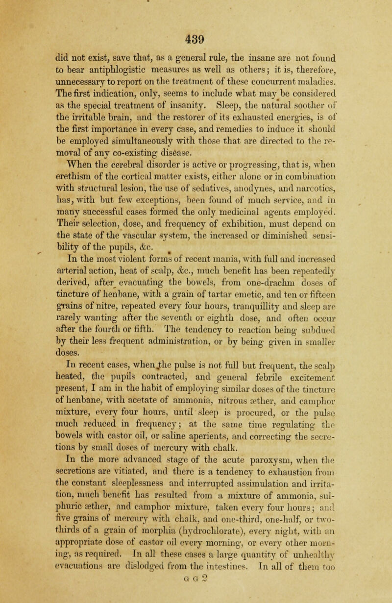 did not exist, save that, as a general rule, the insane are not found to bear antiphlogistic measures as well as others; it is, therefore, unnecessary to report on the treatment of these concurrent maladies. The first indication, only, seems to include what may be considered as the special treatment of insanity. Sleep, the natural soother of the irritable brain, and the restorer of its exhausted energies, is of the first importance in every case, and remedies to induce it should be employed simultaneously with those that are directed to the re- moval of any co-existing disease. When the cerebral disorder is active or progressing, that is, when erethism of the cortical matter exists, either alone or in combination with structural lesion, the use of sedatives, anodynes, and narcotics, has, with but few exceptions, been found of much service, and in many successful cases formed the only medicinal agents employed. Their selection, dose, and frequency of exhibition, must depend on the state of the vascular system, the increased or diminished sensi- bility of the pupils, &c. In the most violent forms of recent mania, with full and increased arterial action, heat of scalp, <fec, much benefit has been repeatedly derived, after evacuating the bowels, from one-drachm doses of tincture of henbane, with a grain of tartar emetic, and ten or fifteen gTains of nitre, repeated every four hours, tranquillity and sleep are rarely wanting after the seventh or eighth dose, and often occur after the fourth or fifth. The tendency to reaction being subdued by their less frequent administration, or by being given in smaller doses. In recent cases, when jthe pulse is not full but frequent, the scalp heated, the pupils contracted, and general febrile excitement present, I am in the habit of employing similar doses of the tincture of henbane, with acetate of ammonia, nitrous aether, and camphor mixture, every four hours, until sleep is procured, or the pulse much reduced in frequency; at the same time regulating tin1 bowels with castor oil, or saline aperients, and correcting the secre- tions by small doses of mercury with chalk. In the more advanced stage of the acute paroxysm, when the secretions are vitiated, and there is a tendency to exhaustion from the constant sleeplessness and interrupted assimulation and irrita- tion, much benefit has resulted from a mixture of ammonia, sul- phuric cether, and camphor mixture, taken every four hours; and five grains of mercury with chalk, and one-third, one-half, or two- thirds of a grain of morphia (hydrochlorate), every night, with an appropriate dose of castor oil every morning, or every other morn- ing, as required. In all these cases a large quantity of unhealthy evacuations are dislodged from the intestines. In all of them too gg 2