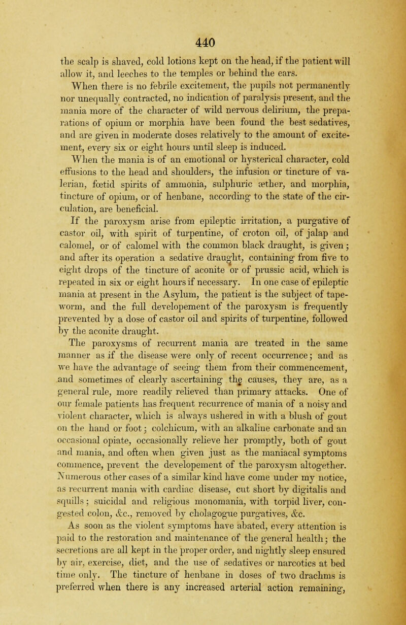 the scalp is shaved, cold lotions kept on the head, if the patient will allow it, and leeches to the temples or behind the ears. When there is no febrile excitement, the pupils not permanently nor unequally contracted, no indication of paralysis present, and the mania more of the character of wild nervous delirium, the prepa- rations of opium or morphia have been found the best sedatives, and are given in moderate doses relatively to the amount of excite- ment, every six or eight hours until sleep is induced. When the mania is of an emotional or hysterical character, cold effusions to the head and shoulders, the infusion or tincture of va- lerian, fcetid spirits of ammonia, sulphuric a?ther, and morphia, tincture of opium, or of henbane, according- to the state of the cir- culation, are beneficial. If the paroxysm arise from epileptic irritation, a purgative of castor oil, with spirit of turpentine, of croton oil, of jalap and calomel, or of calomel with the common black draught, is given ; and after its operation a sedative draught, containing from five to eight drops of the tincture of aconite or of prussic acid, which is repeated in six or eight hours if necessary. In one case of epileptic mania at present in the Asylum, the patient is the subject of tape- worm, and the full developement of the paroxysm is frequently prevented by a dose of castor oil and spirits of turpentine, followed by the aconite draught. The paroxysms of recurrent mania are treated in the same manner as if the disease were only of recent occurrence; and as we have the advantage of seeing them from their commencement, and sometimes of clearly ascertaining the causes, they are, as a general rule, more readily relieved than primarjr attacks. One of our female patients has frequent recurrence of mania of a noisy and violent character, which is always ushered in with a blush of gout on the hand or foot; colchicum, with an alkaline carbonate and an occasional opiate, occasionally relieve her promptly, both of gout and mania, and often when given just as the maniacal symptoms commence, prevent the developement of the paroxysm altogether. Numerous other cases of a similar kind have come under my notice, as recurrent mania with cardiac disease, cut short by digitalis and squills ; suicidal and religious monomania, with torpid liver, con- gested colon, Sec, removed by cholagogue purgatives, &c. As soon as the violent symptoms have abated, every attention is paid to the restoration and maintenance of the general health; the secretions are all kept in the proper order, and nightly sleep ensured by air, exercise, diet, and the use of sedatives or narcotics at bed time only. The tincture of henbane in doses of two drachms is preferred when there is any increased arterial action remaining,